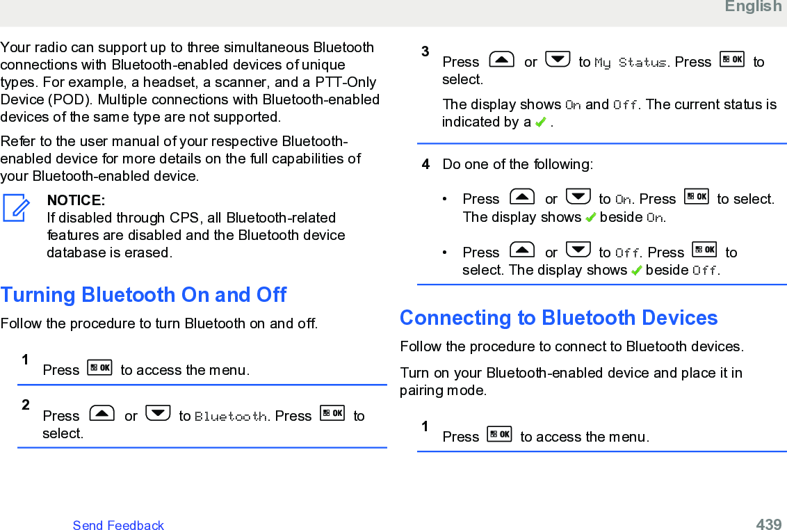 Your radio can support up to three simultaneous Bluetoothconnections with Bluetooth-enabled devices of uniquetypes. For example, a headset, a scanner, and a PTT-OnlyDevice (POD). Multiple connections with Bluetooth-enableddevices of the same type are not supported.Refer to the user manual of your respective Bluetooth-enabled device for more details on the full capabilities ofyour Bluetooth-enabled device.NOTICE:If disabled through CPS, all Bluetooth-relatedfeatures are disabled and the Bluetooth devicedatabase is erased.Turning Bluetooth On and OffFollow the procedure to turn Bluetooth on and off.1Press   to access the menu.2Press   or   to Bluetooth. Press   toselect.3Press   or   to My Status. Press   toselect.The display shows On and Off. The current status isindicated by a   .4Do one of the following:• Press   or   to On. Press   to select.The display shows   beside On.• Press   or   to Off. Press   toselect. The display shows   beside Off.Connecting to Bluetooth DevicesFollow the procedure to connect to Bluetooth devices.Turn on your Bluetooth-enabled device and place it inpairing mode.1Press   to access the menu.EnglishSend Feedback   439