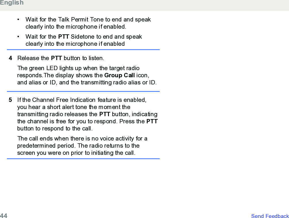 • Wait for the Talk Permit Tone to end and speakclearly into the microphone if enabled.• Wait for the PTT Sidetone to end and speakclearly into the microphone if enabled4Release the PTT button to listen.The green LED lights up when the target radioresponds.The display shows the Group Call icon,and alias or ID, and the transmitting radio alias or ID.5If the Channel Free Indication feature is enabled,you hear a short alert tone the moment thetransmitting radio releases the PTT button, indicatingthe channel is free for you to respond. Press the PTTbutton to respond to the call.The call ends when there is no voice activity for apredetermined period. The radio returns to thescreen you were on prior to initiating the call.English44   Send Feedback