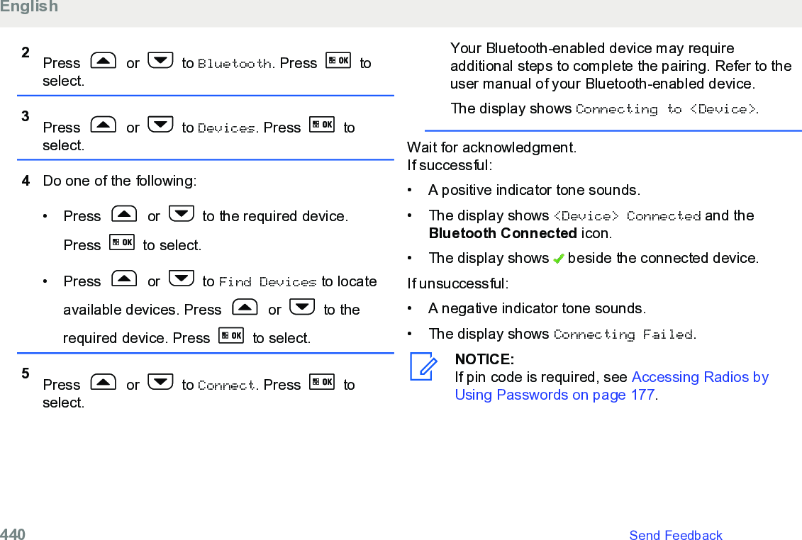 2Press   or   to Bluetooth. Press   toselect.3Press   or   to Devices. Press   toselect.4Do one of the following:• Press   or   to the required device.Press   to select.• Press   or   to Find Devices to locateavailable devices. Press   or   to therequired device. Press   to select.5Press   or   to Connect. Press   toselect.Your Bluetooth-enabled device may requireadditional steps to complete the pairing. Refer to theuser manual of your Bluetooth-enabled device.The display shows Connecting to &lt;Device&gt;.Wait for acknowledgment.If successful:• A positive indicator tone sounds.• The display shows &lt;Device&gt; Connected and theBluetooth Connected icon.• The display shows   beside the connected device.If unsuccessful:• A negative indicator tone sounds.•The display shows Connecting Failed.NOTICE:If pin code is required, see Accessing Radios byUsing Passwords on page 177.English440   Send Feedback