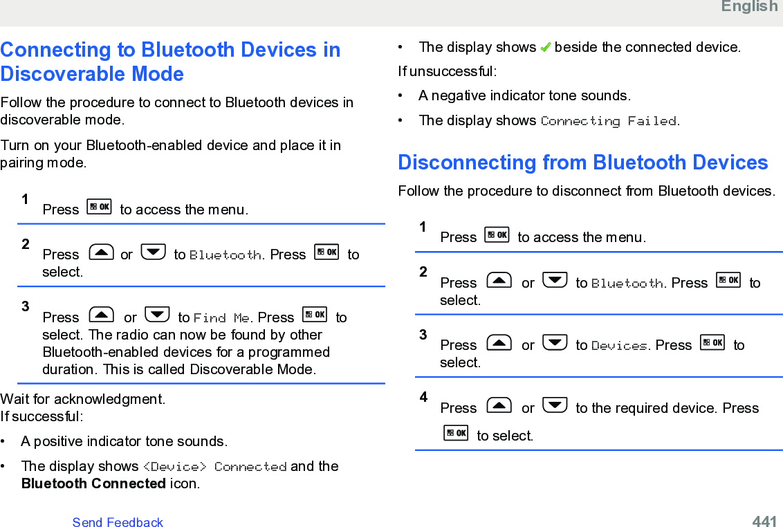 Connecting to Bluetooth Devices inDiscoverable ModeFollow the procedure to connect to Bluetooth devices indiscoverable mode.Turn on your Bluetooth-enabled device and place it inpairing mode.1Press   to access the menu.2Press  or   to Bluetooth. Press   toselect.3Press   or   to Find Me. Press   toselect. The radio can now be found by otherBluetooth-enabled devices for a programmedduration. This is called Discoverable Mode.Wait for acknowledgment.If successful:• A positive indicator tone sounds.•The display shows &lt;Device&gt; Connected and theBluetooth Connected icon.• The display shows   beside the connected device.If unsuccessful:• A negative indicator tone sounds.•The display shows Connecting Failed.Disconnecting from Bluetooth DevicesFollow the procedure to disconnect from Bluetooth devices.1Press   to access the menu.2Press   or   to Bluetooth. Press   toselect.3Press   or   to Devices. Press   toselect.4Press   or   to the required device. Press to select.EnglishSend Feedback   441