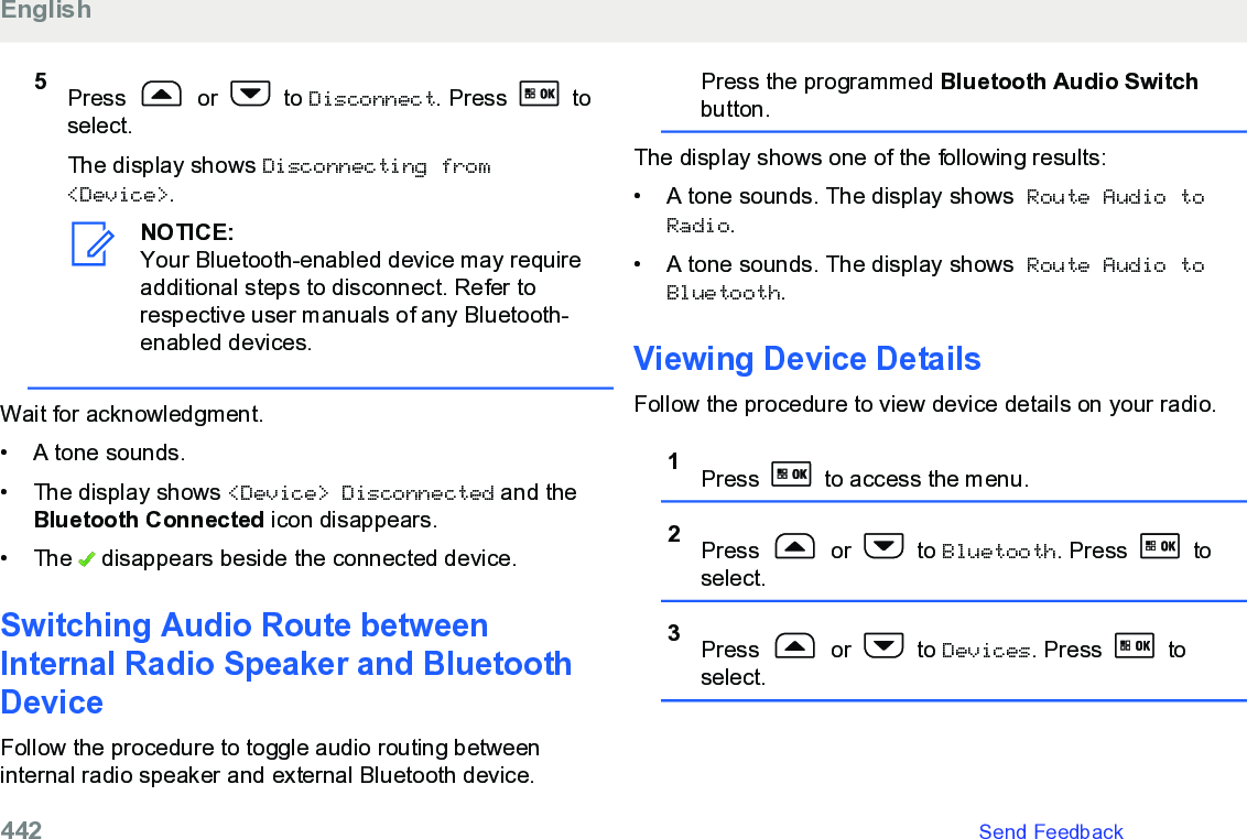 5Press   or   to Disconnect. Press   toselect.The display shows Disconnecting from&lt;Device&gt;.NOTICE:Your Bluetooth-enabled device may requireadditional steps to disconnect. Refer torespective user manuals of any Bluetooth-enabled devices.Wait for acknowledgment.• A tone sounds.•The display shows &lt;Device&gt; Disconnected and theBluetooth Connected icon disappears.• The   disappears beside the connected device.Switching Audio Route betweenInternal Radio Speaker and BluetoothDeviceFollow the procedure to toggle audio routing betweeninternal radio speaker and external Bluetooth device.Press the programmed Bluetooth Audio Switchbutton.The display shows one of the following results:• A tone sounds. The display shows Route Audio toRadio.• A tone sounds. The display shows Route Audio toBluetooth.Viewing Device DetailsFollow the procedure to view device details on your radio.1Press   to access the menu.2Press   or   to Bluetooth. Press   toselect.3Press   or   to Devices. Press   toselect.English442   Send Feedback