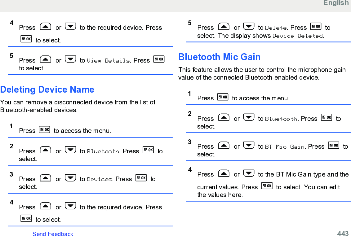 4Press   or   to the required device. Press to select.5Press   or   to View Details. Press to select.Deleting Device NameYou can remove a disconnected device from the list ofBluetooth-enabled devices.1Press   to access the menu.2Press   or   to Bluetooth. Press   toselect.3Press   or   to Devices. Press   toselect.4Press   or   to the required device. Press to select.5Press   or   to Delete. Press   toselect. The display shows Device Deleted.Bluetooth Mic GainThis feature allows the user to control the microphone gainvalue of the connected Bluetooth-enabled device.1Press   to access the menu.2Press   or   to Bluetooth. Press   toselect.3Press   or   to BT Mic Gain. Press   toselect.4Press   or   to the BT Mic Gain type and thecurrent values. Press   to select. You can editthe values here.EnglishSend Feedback   443