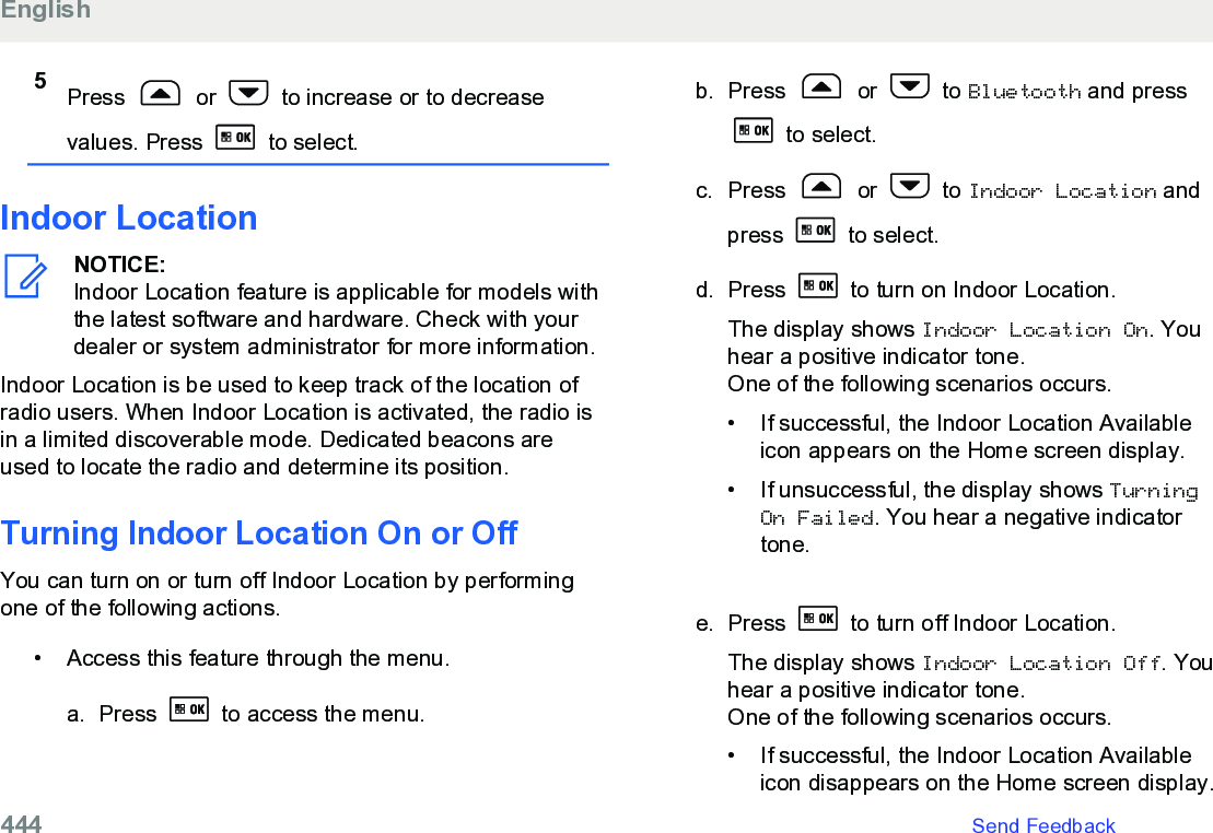 5Press   or   to increase or to decreasevalues. Press   to select.Indoor LocationNOTICE:Indoor Location feature is applicable for models withthe latest software and hardware. Check with yourdealer or system administrator for more information.Indoor Location is be used to keep track of the location ofradio users. When Indoor Location is activated, the radio isin a limited discoverable mode. Dedicated beacons areused to locate the radio and determine its position.Turning Indoor Location On or OffYou can turn on or turn off Indoor Location by performingone of the following actions.• Access this feature through the menu.a. Press   to access the menu.b. Press   or   to Bluetooth and press to select.c. Press   or   to Indoor Location andpress   to select.d. Press   to turn on Indoor Location.The display shows Indoor Location On. Youhear a positive indicator tone.One of the following scenarios occurs.•If successful, the Indoor Location Availableicon appears on the Home screen display.•If unsuccessful, the display shows TurningOn Failed. You hear a negative indicatortone.e. Press   to turn off Indoor Location.The display shows Indoor Location Off. Youhear a positive indicator tone.One of the following scenarios occurs.• If successful, the Indoor Location Availableicon disappears on the Home screen display.English444   Send Feedback