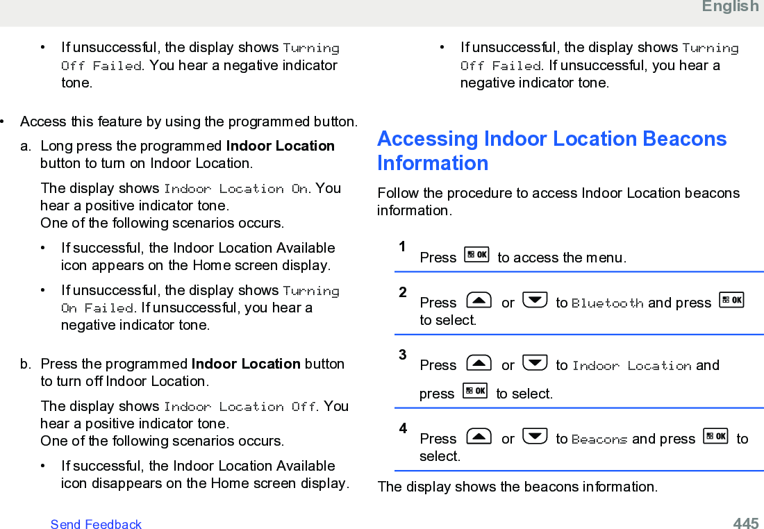 • If unsuccessful, the display shows TurningOff Failed. You hear a negative indicatortone.• Access this feature by using the programmed button.a. Long press the programmed Indoor Locationbutton to turn on Indoor Location.The display shows Indoor Location On. Youhear a positive indicator tone.One of the following scenarios occurs.• If successful, the Indoor Location Availableicon appears on the Home screen display.• If unsuccessful, the display shows TurningOn Failed. If unsuccessful, you hear anegative indicator tone.b. Press the programmed Indoor Location buttonto turn off Indoor Location.The display shows Indoor Location Off. Youhear a positive indicator tone.One of the following scenarios occurs.• If successful, the Indoor Location Availableicon disappears on the Home screen display.• If unsuccessful, the display shows TurningOff Failed. If unsuccessful, you hear anegative indicator tone.Accessing Indoor Location BeaconsInformationFollow the procedure to access Indoor Location beaconsinformation.1Press   to access the menu.2Press   or   to Bluetooth and press to select.3Press   or   to Indoor Location andpress   to select.4Press   or   to Beacons and press   toselect.The display shows the beacons information.EnglishSend Feedback   445