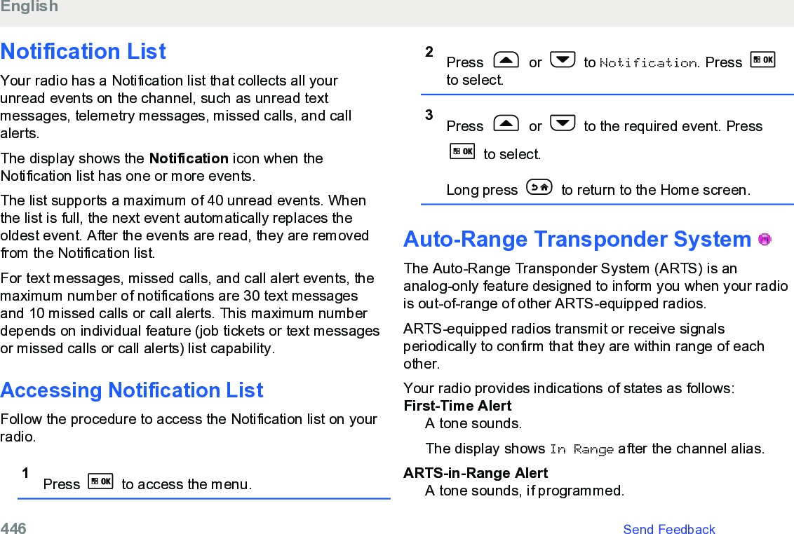 Notification List Your radio has a Notification list that collects all yourunread events on the channel, such as unread textmessages, telemetry messages, missed calls, and callalerts.The display shows the Notification icon when theNotification list has one or more events.The list supports a maximum of 40 unread events. Whenthe list is full, the next event automatically replaces theoldest event. After the events are read, they are removedfrom the Notification list.For text messages, missed calls, and call alert events, themaximum number of notifications are 30 text messagesand 10 missed calls or call alerts. This maximum numberdepends on individual feature (job tickets or text messagesor missed calls or call alerts) list capability.Accessing Notification List Follow the procedure to access the Notification list on yourradio.1Press   to access the menu.2Press   or   to Notification. Press to select.3Press   or   to the required event. Press to select.Long press   to return to the Home screen.Auto-Range Transponder System   The Auto-Range Transponder System (ARTS) is ananalog-only feature designed to inform you when your radiois out-of-range of other ARTS-equipped radios.ARTS-equipped radios transmit or receive signalsperiodically to confirm that they are within range of eachother.Your radio provides indications of states as follows:First-Time AlertA tone sounds.The display shows In Range after the channel alias.ARTS-in-Range AlertA tone sounds, if programmed.English446   Send Feedback