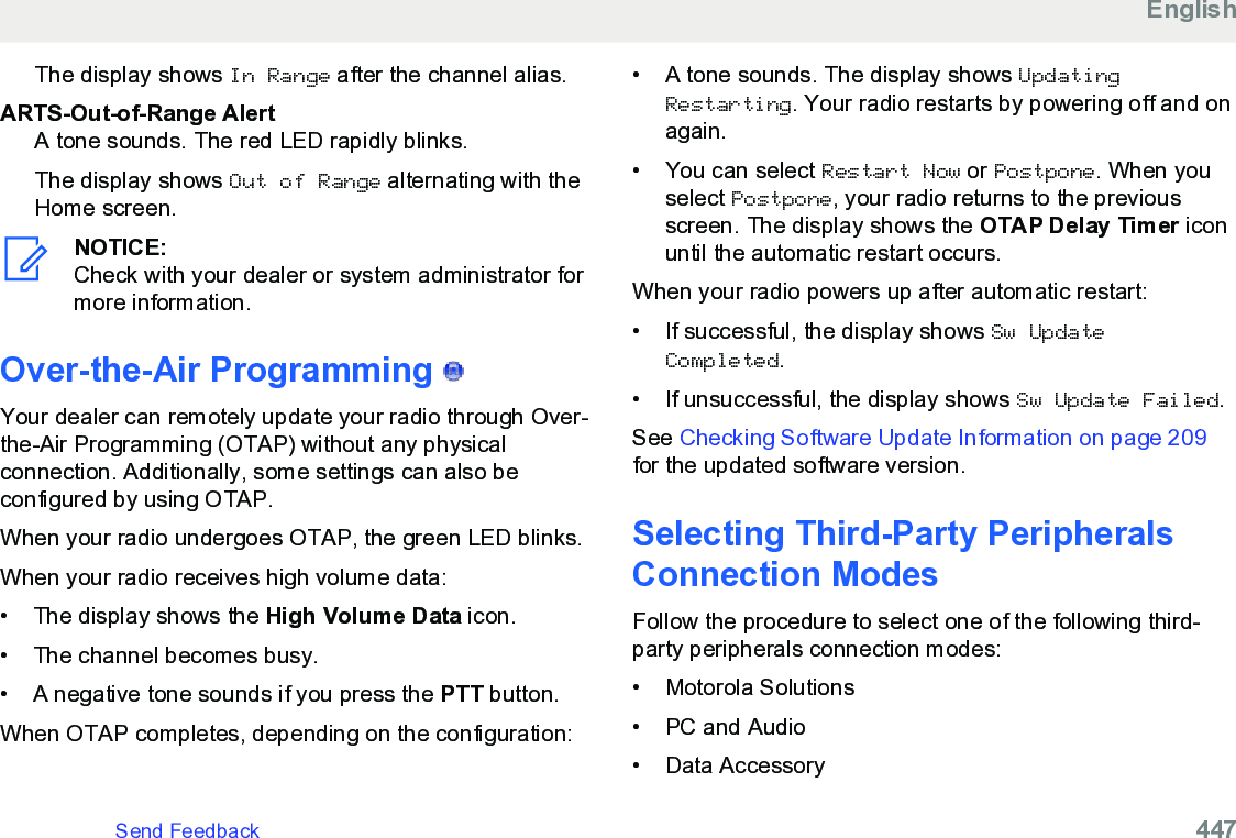 The display shows In Range after the channel alias.ARTS-Out-of-Range AlertA tone sounds. The red LED rapidly blinks.The display shows Out of Range alternating with theHome screen.NOTICE:Check with your dealer or system administrator formore information.Over-the-Air Programming   Your dealer can remotely update your radio through Over-the-Air Programming (OTAP) without any physicalconnection. Additionally, some settings can also beconfigured by using OTAP.When your radio undergoes OTAP, the green LED blinks.When your radio receives high volume data:• The display shows the High Volume Data icon.• The channel becomes busy.• A negative tone sounds if you press the PTT button.When OTAP completes, depending on the configuration:• A tone sounds. The display shows UpdatingRestarting. Your radio restarts by powering off and onagain.•You can select Restart Now or Postpone. When youselect Postpone, your radio returns to the previousscreen. The display shows the OTAP Delay Timer iconuntil the automatic restart occurs.When your radio powers up after automatic restart:• If successful, the display shows Sw UpdateCompleted.• If unsuccessful, the display shows Sw Update Failed.See Checking Software Update Information on page 209for the updated software version.Selecting Third-Party PeripheralsConnection ModesFollow the procedure to select one of the following third-party peripherals connection modes:• Motorola Solutions• PC and Audio• Data AccessoryEnglishSend Feedback   447