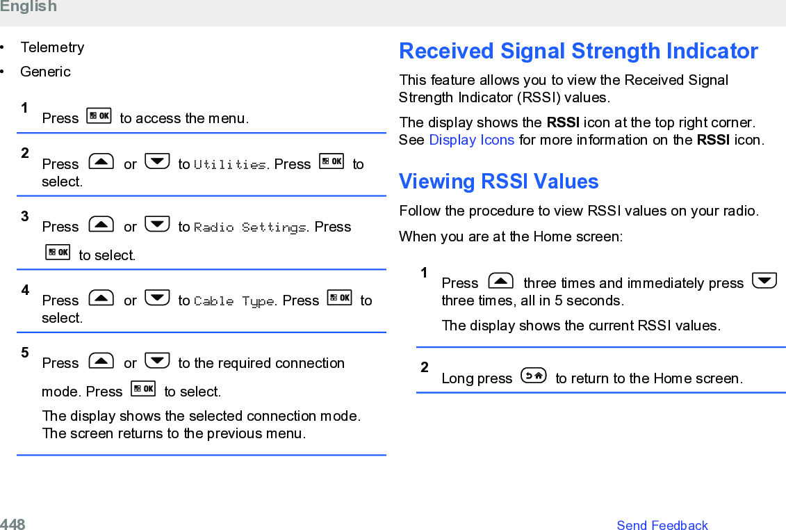 • Telemetry• Generic1Press   to access the menu.2Press   or   to Utilities. Press   toselect.3Press   or   to Radio Settings. Press to select.4Press   or   to Cable Type. Press   toselect.5Press   or   to the required connectionmode. Press   to select.The display shows the selected connection mode.The screen returns to the previous menu.Received Signal Strength IndicatorThis feature allows you to view the Received SignalStrength Indicator (RSSI) values.The display shows the RSSI icon at the top right corner.See Display Icons for more information on the RSSI icon.Viewing RSSI ValuesFollow the procedure to view RSSI values on your radio.When you are at the Home screen:1Press   three times and immediately press three times, all in 5 seconds.The display shows the current RSSI values.2Long press   to return to the Home screen.English448   Send Feedback