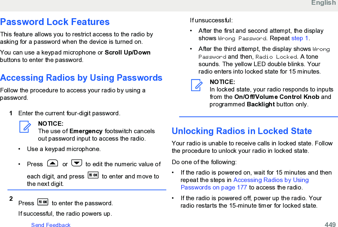 Password Lock FeaturesThis feature allows you to restrict access to the radio byasking for a password when the device is turned on.You can use a keypad microphone or Scroll Up/Downbuttons to enter the password.Accessing Radios by Using PasswordsFollow the procedure to access your radio by using apassword.1Enter the current four-digit password.NOTICE:The use of Emergency footswitch cancelsout password input to access the radio.•Use a keypad microphone.• Press   or   to edit the numeric value ofeach digit, and press   to enter and move tothe next digit.2Press   to enter the password.If successful, the radio powers up.If unsuccessful:• After the first and second attempt, the displayshows Wrong Password. Repeat step 1.• After the third attempt, the display shows WrongPassword and then, Radio Locked. A tonesounds. The yellow LED double blinks. Yourradio enters into locked state for 15 minutes.NOTICE:In locked state, your radio responds to inputsfrom the On/Off/Volume Control Knob andprogrammed Backlight button only.Unlocking Radios in Locked StateYour radio is unable to receive calls in locked state. Followthe procedure to unlock your radio in locked state.Do one of the following:• If the radio is powered on, wait for 15 minutes and thenrepeat the steps in Accessing Radios by UsingPasswords on page 177 to access the radio.• If the radio is powered off, power up the radio. Yourradio restarts the 15-minute timer for locked state.EnglishSend Feedback   449