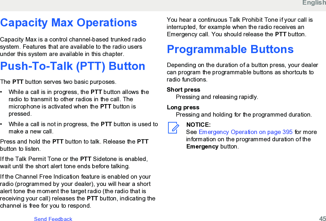 Capacity Max OperationsCapacity Max is a control channel-based trunked radiosystem. Features that are available to the radio usersunder this system are available in this chapter.Push-To-Talk (PTT) ButtonThe PTT button serves two basic purposes.• While a call is in progress, the PTT button allows theradio to transmit to other radios in the call. Themicrophone is activated when the PTT button ispressed.• While a call is not in progress, the PTT button is used tomake a new call.Press and hold the PTT button to talk. Release the PTTbutton to listen.If the Talk Permit Tone or the PTT Sidetone is enabled,wait until the short alert tone ends before talking.If the Channel Free Indication feature is enabled on yourradio (programmed by your dealer), you will hear a shortalert tone the moment the target radio (the radio that isreceiving your call) releases the PTT button, indicating thechannel is free for you to respond.You hear a continuous Talk Prohibit Tone if your call isinterrupted, for example when the radio receives anEmergency call. You should release the PTT button.Programmable ButtonsDepending on the duration of a button press, your dealercan program the programmable buttons as shortcuts toradio functions.Short pressPressing and releasing rapidly.Long pressPressing and holding for the programmed duration.NOTICE:See Emergency Operation on page 395 for moreinformation on the programmed duration of theEmergency button.EnglishSend Feedback   45