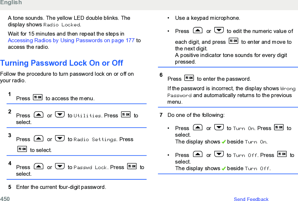 A tone sounds. The yellow LED double blinks. Thedisplay shows Radio Locked.Wait for 15 minutes and then repeat the steps in Accessing Radios by Using Passwords on page 177 toaccess the radio.Turning Password Lock On or OffFollow the procedure to turn password lock on or off onyour radio.1Press   to access the menu.2Press   or   to Utilities. Press   toselect.3Press   or   to Radio Settings. Press to select.4Press   or   to Passwd Lock. Press   toselect.5Enter the current four-digit password.• Use a keypad microphone.• Press   or   to edit the numeric value ofeach digit, and press   to enter and move tothe next digit.A positive indicator tone sounds for every digitpressed.6Press   to enter the password.If the password is incorrect, the display shows WrongPassword and automatically returns to the previousmenu.7Do one of the following:• Press   or   to Turn On. Press   toselect.The display shows   beside Turn On.• Press   or   to Turn Off. Press   toselect.The display shows   beside Turn Off.English450   Send Feedback