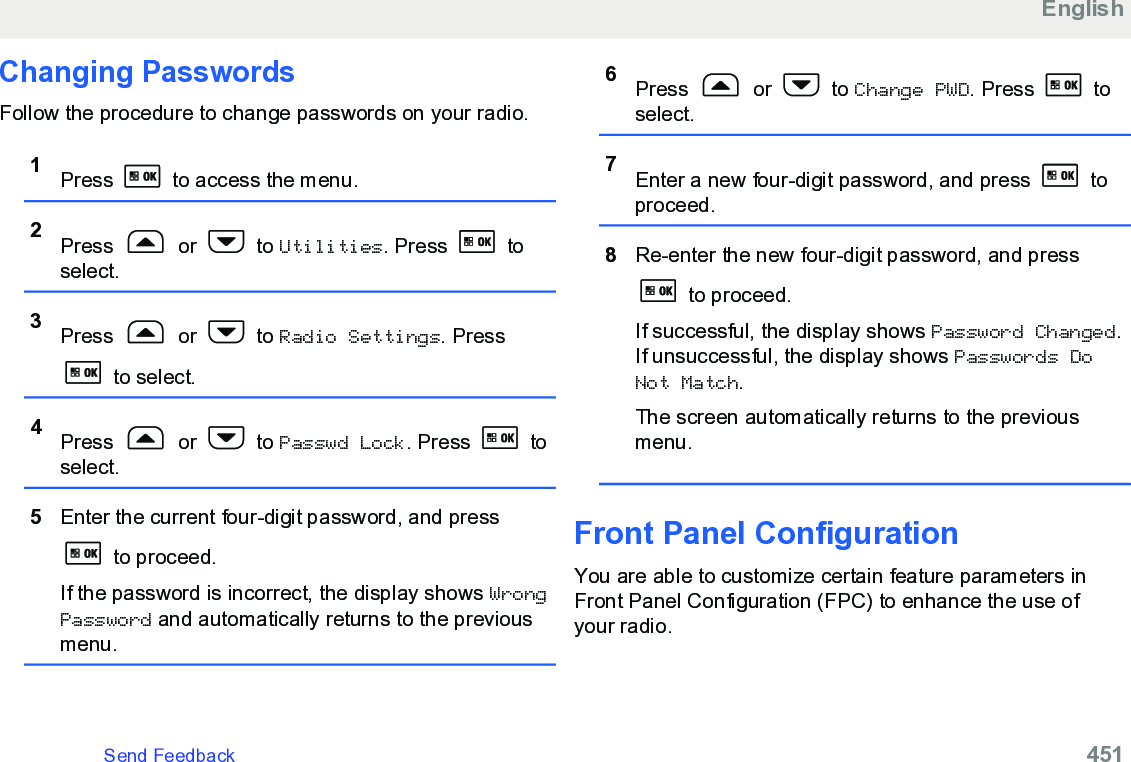 Changing PasswordsFollow the procedure to change passwords on your radio.1Press   to access the menu.2Press   or   to Utilities. Press   toselect.3Press   or   to Radio Settings. Press to select.4Press   or   to Passwd Lock. Press   toselect.5Enter the current four-digit password, and press to proceed.If the password is incorrect, the display shows WrongPassword and automatically returns to the previousmenu.6Press   or   to Change PWD. Press   toselect.7Enter a new four-digit password, and press   toproceed.8Re-enter the new four-digit password, and press to proceed.If successful, the display shows Password Changed.If unsuccessful, the display shows Passwords DoNot Match.The screen automatically returns to the previousmenu.Front Panel ConfigurationYou are able to customize certain feature parameters inFront Panel Configuration (FPC) to enhance the use ofyour radio.EnglishSend Feedback   451