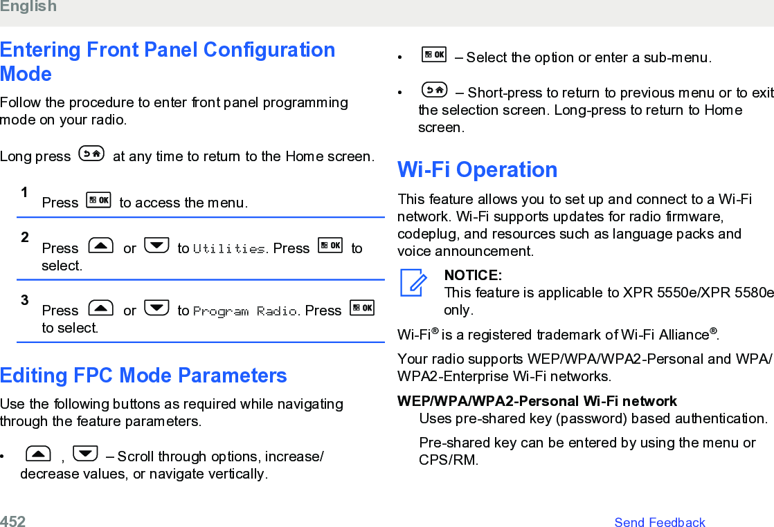 Entering Front Panel ConfigurationModeFollow the procedure to enter front panel programmingmode on your radio.Long press   at any time to return to the Home screen.1Press   to access the menu.2Press   or   to Utilities. Press   toselect.3Press   or   to Program Radio. Press to select.Editing FPC Mode ParametersUse the following buttons as required while navigatingthrough the feature parameters.•  ,   – Scroll through options, increase/decrease values, or navigate vertically.•  – Select the option or enter a sub-menu.•  – Short-press to return to previous menu or to exitthe selection screen. Long-press to return to Homescreen.Wi-Fi OperationThis feature allows you to set up and connect to a Wi-Finetwork. Wi-Fi supports updates for radio firmware,codeplug, and resources such as language packs andvoice announcement.NOTICE:This feature is applicable to XPR 5550e/XPR 5580eonly.Wi-Fi® is a registered trademark of Wi-Fi Alliance®.Your radio supports WEP/WPA/WPA2-Personal and WPA/WPA2-Enterprise Wi-Fi networks.WEP/WPA/WPA2-Personal Wi-Fi networkUses pre-shared key (password) based authentication.Pre-shared key can be entered by using the menu orCPS/RM.English452   Send Feedback