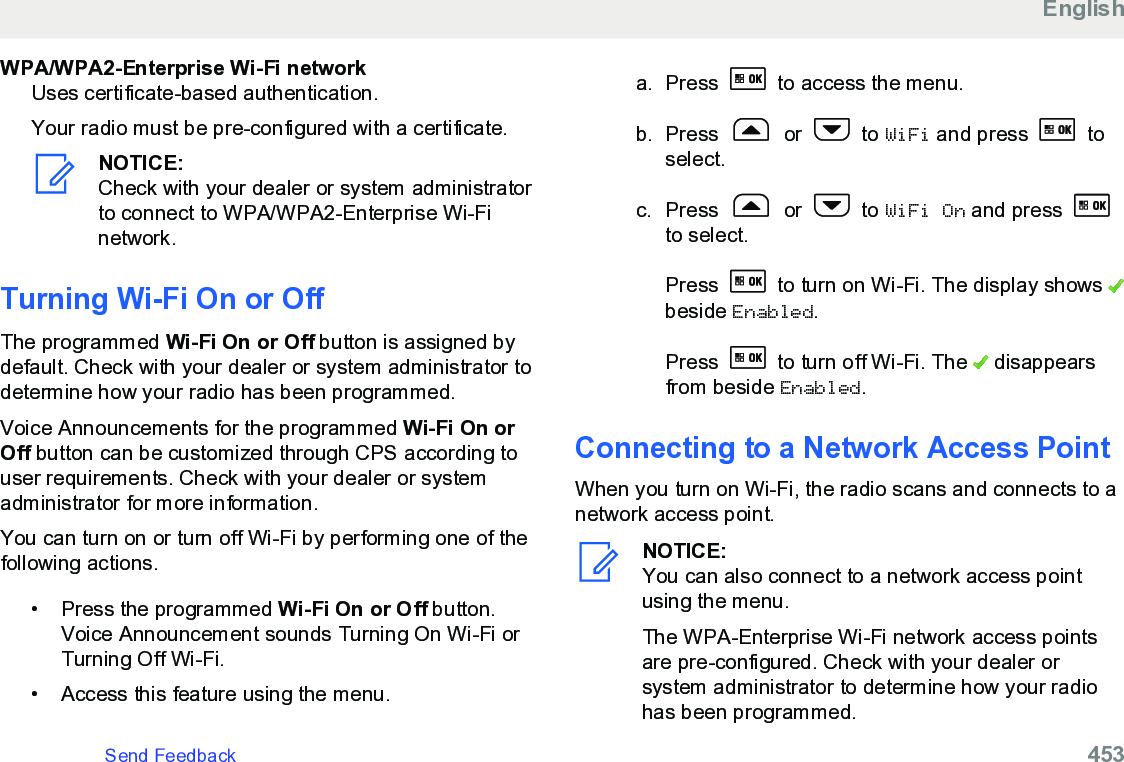 WPA/WPA2-Enterprise Wi-Fi networkUses certificate-based authentication.Your radio must be pre-configured with a certificate.NOTICE:Check with your dealer or system administratorto connect to WPA/WPA2-Enterprise Wi-Finetwork.Turning Wi-Fi On or OffThe programmed Wi-Fi On or Off button is assigned bydefault. Check with your dealer or system administrator todetermine how your radio has been programmed.Voice Announcements for the programmed Wi-Fi On orOff button can be customized through CPS according touser requirements. Check with your dealer or systemadministrator for more information.You can turn on or turn off Wi-Fi by performing one of thefollowing actions.• Press the programmed Wi-Fi On or Off button.Voice Announcement sounds Turning On Wi-Fi orTurning Off Wi-Fi.•Access this feature using the menu.a. Press   to access the menu.b. Press   or   to WiFi and press   toselect.c. Press   or   to WiFi On and press to select.Press   to turn on Wi-Fi. The display shows beside Enabled.Press   to turn off Wi-Fi. The   disappearsfrom beside Enabled.Connecting to a Network Access PointWhen you turn on Wi-Fi, the radio scans and connects to anetwork access point.NOTICE:You can also connect to a network access pointusing the menu.The WPA-Enterprise Wi-Fi network access pointsare pre-configured. Check with your dealer orsystem administrator to determine how your radiohas been programmed.EnglishSend Feedback   453