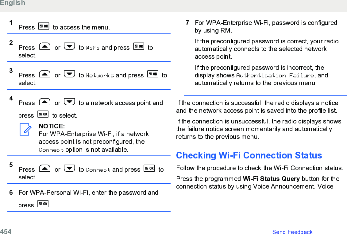 1Press   to access the menu.2Press   or   to WiFi and press   toselect.3Press   or   to Networks and press   toselect.4Press   or   to a network access point andpress   to select.NOTICE:For WPA-Enterprise Wi-Fi, if a networkaccess point is not preconfigured, theConnect option is not available.5Press   or   to Connect and press   toselect.6For WPA-Personal Wi-Fi, enter the password andpress   .7For WPA-Enterprise Wi-Fi, password is configuredby using RM.If the preconfigured password is correct, your radioautomatically connects to the selected networkaccess point.If the preconfigured password is incorrect, thedisplay shows Authentication Failure, andautomatically returns to the previous menu.If the connection is successful, the radio displays a noticeand the network access point is saved into the profile list.If the connection is unsuccessful, the radio displays showsthe failure notice screen momentarily and automaticallyreturns to the previous menu.Checking Wi-Fi Connection Status Follow the procedure to check the Wi-Fi Connection status.Press the programmed Wi-Fi Status Query button for theconnection status by using Voice Announcement. VoiceEnglish454   Send Feedback