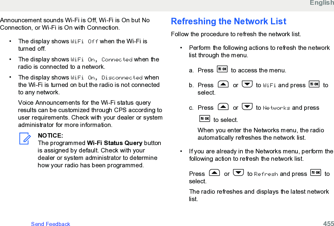 Announcement sounds Wi-Fi is Off, Wi-Fi is On but NoConnection, or Wi-Fi is On with Connection.• The display shows WiFi Off when the Wi-Fi isturned off.• The display shows WiFi On, Connected when theradio is connected to a network.•The display shows WiFi On, Disconnected whenthe Wi-Fi is turned on but the radio is not connectedto any network.Voice Announcements for the Wi-Fi status queryresults can be customized through CPS according touser requirements. Check with your dealer or systemadministrator for more information.NOTICE:The programmed Wi-Fi Status Query buttonis assigned by default. Check with yourdealer or system administrator to determinehow your radio has been programmed.Refreshing the Network ListFollow the procedure to refresh the network list.• Perform the following actions to refresh the networklist through the menu.a. Press   to access the menu.b. Press   or   to WiFi and press   toselect.c. Press   or   to Networks and press to select.When you enter the Networks menu, the radioautomatically refreshes the network list.• If you are already in the Networks menu, perform thefollowing action to refresh the network list.Press   or   to Refresh and press   toselect.The radio refreshes and displays the latest networklist.EnglishSend Feedback   455