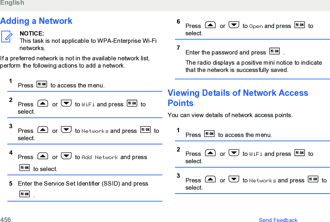 Adding a NetworkNOTICE:This task is not applicable to WPA-Enterprise Wi-Finetworks.If a preferred network is not in the available network list,perform the following actions to add a network.1Press   to access the menu.2Press   or   to WiFi and press   toselect.3Press   or   to Networks and press   toselect.4Press   or   to Add Network and press to select.5Enter the Service Set Identifier (SSID) and press .6Press   or   to Open and press   toselect.7Enter the password and press   .The radio displays a positive mini notice to indicatethat the network is successfully saved.Viewing Details of Network AccessPointsYou can view details of network access points.1Press   to access the menu.2Press   or   to WiFi and press   toselect.3Press   or   to Networks and press   toselect.English456   Send Feedback