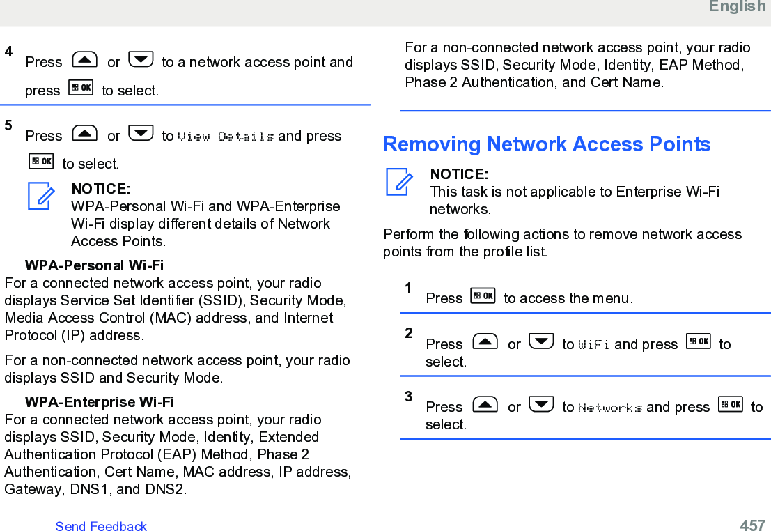 4Press   or   to a network access point andpress   to select.5Press   or   to View Details and press to select.NOTICE:WPA-Personal Wi-Fi and WPA-EnterpriseWi-Fi display different details of NetworkAccess Points.WPA-Personal Wi-FiFor a connected network access point, your radiodisplays Service Set Identifier (SSID), Security Mode,Media Access Control (MAC) address, and InternetProtocol (IP) address.For a non-connected network access point, your radiodisplays SSID and Security Mode.WPA-Enterprise Wi-FiFor a connected network access point, your radiodisplays SSID, Security Mode, Identity, ExtendedAuthentication Protocol (EAP) Method, Phase 2Authentication, Cert Name, MAC address, IP address,Gateway, DNS1, and DNS2.For a non-connected network access point, your radiodisplays SSID, Security Mode, Identity, EAP Method,Phase 2 Authentication, and Cert Name.Removing Network Access PointsNOTICE:This task is not applicable to Enterprise Wi-Finetworks.Perform the following actions to remove network accesspoints from the profile list.1Press   to access the menu.2Press   or   to WiFi and press   toselect.3Press   or   to Networks and press   toselect.EnglishSend Feedback   457