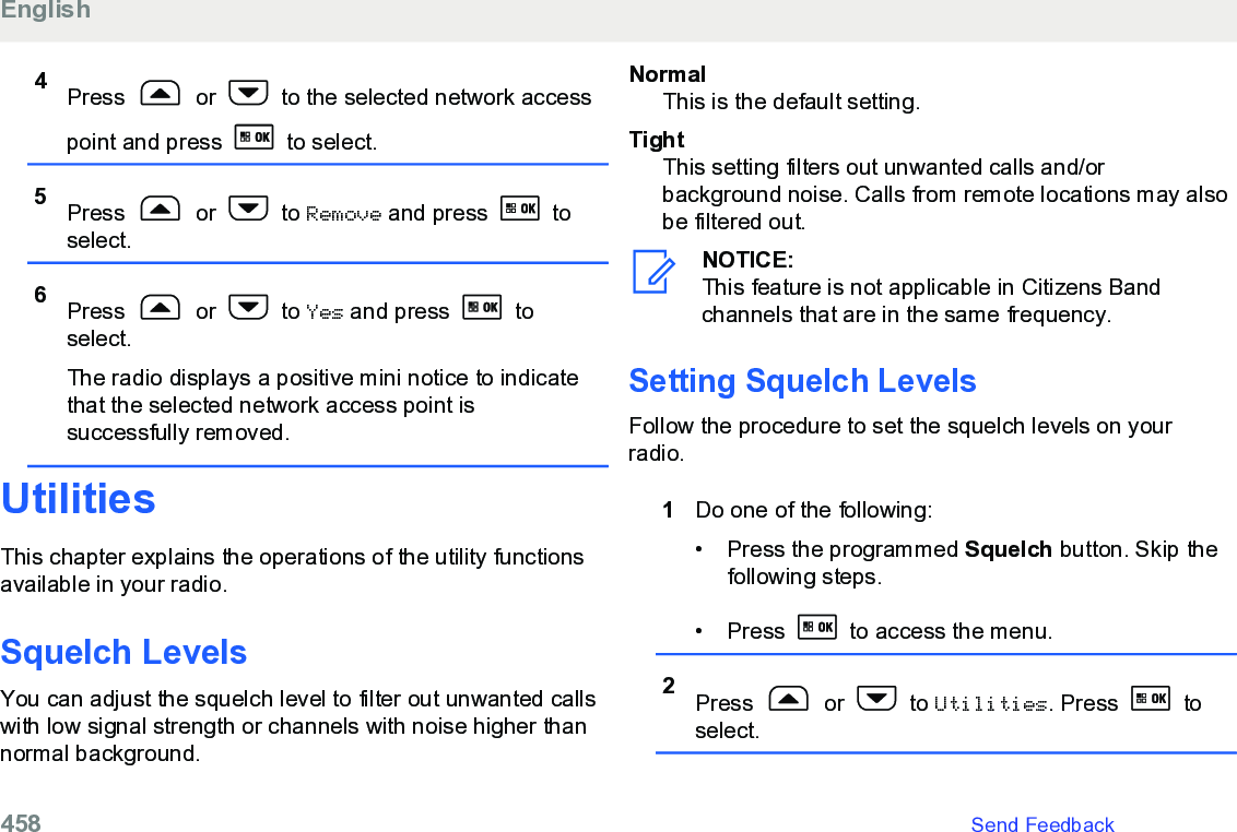 4Press   or   to the selected network accesspoint and press   to select.5Press   or   to Remove and press   toselect.6Press   or   to Yes and press   toselect.The radio displays a positive mini notice to indicatethat the selected network access point issuccessfully removed.UtilitiesThis chapter explains the operations of the utility functionsavailable in your radio.Squelch Levels You can adjust the squelch level to filter out unwanted callswith low signal strength or channels with noise higher thannormal background.NormalThis is the default setting.TightThis setting filters out unwanted calls and/orbackground noise. Calls from remote locations may alsobe filtered out.NOTICE:This feature is not applicable in Citizens Bandchannels that are in the same frequency.Setting Squelch Levels Follow the procedure to set the squelch levels on yourradio.1Do one of the following:• Press the programmed Squelch button. Skip thefollowing steps.• Press   to access the menu.2Press   or   to Utilities. Press   toselect.English458   Send Feedback