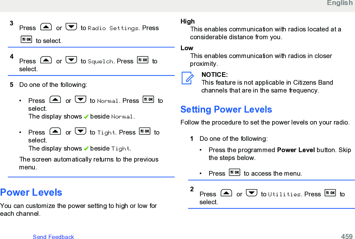 3Press   or   to Radio Settings. Press to select.4Press   or   to Squelch. Press   toselect.5Do one of the following:• Press   or   to Normal. Press   toselect.The display shows   beside Normal.• Press   or   to Tight. Press   toselect.The display shows   beside Tight.The screen automatically returns to the previousmenu.Power LevelsYou can customize the power setting to high or low foreach channel.HighThis enables communication with radios located at aconsiderable distance from you.LowThis enables communication with radios in closerproximity.NOTICE:This feature is not applicable in Citizens Bandchannels that are in the same frequency.Setting Power LevelsFollow the procedure to set the power levels on your radio.1Do one of the following:• Press the programmed Power Level button. Skipthe steps below.• Press   to access the menu.2Press   or   to Utilities. Press   toselect.EnglishSend Feedback   459