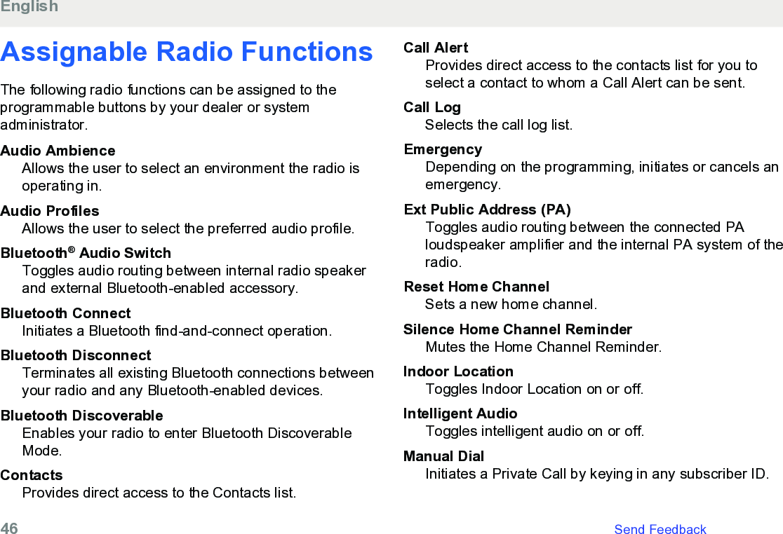 Assignable Radio FunctionsThe following radio functions can be assigned to theprogrammable buttons by your dealer or systemadministrator.Audio AmbienceAllows the user to select an environment the radio isoperating in.Audio ProfilesAllows the user to select the preferred audio profile.Bluetooth® Audio SwitchToggles audio routing between internal radio speakerand external Bluetooth-enabled accessory.Bluetooth ConnectInitiates a Bluetooth find-and-connect operation.Bluetooth DisconnectTerminates all existing Bluetooth connections betweenyour radio and any Bluetooth-enabled devices.Bluetooth DiscoverableEnables your radio to enter Bluetooth DiscoverableMode.ContactsProvides direct access to the Contacts list.Call AlertProvides direct access to the contacts list for you toselect a contact to whom a Call Alert can be sent.Call LogSelects the call log list.EmergencyDepending on the programming, initiates or cancels anemergency.Ext Public Address (PA)Toggles audio routing between the connected PAloudspeaker amplifier and the internal PA system of theradio.Reset Home ChannelSets a new home channel.Silence Home Channel ReminderMutes the Home Channel Reminder.Indoor LocationToggles Indoor Location on or off.Intelligent AudioToggles intelligent audio on or off.Manual DialInitiates a Private Call by keying in any subscriber ID.English46   Send Feedback