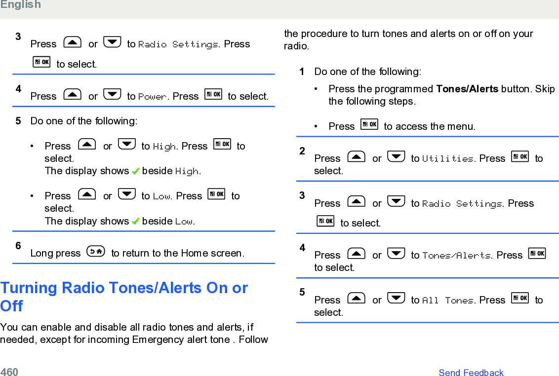 3Press   or   to Radio Settings. Press to select.4Press   or   to Power. Press   to select.5Do one of the following:• Press   or   to High. Press   toselect.The display shows   beside High.• Press   or   to Low. Press   toselect.The display shows   beside Low.6Long press   to return to the Home screen.Turning Radio Tones/Alerts On orOffYou can enable and disable all radio tones and alerts, ifneeded, except for incoming Emergency alert tone . Followthe procedure to turn tones and alerts on or off on yourradio.1Do one of the following:•Press the programmed Tones/Alerts button. Skipthe following steps.• Press   to access the menu.2Press   or   to Utilities. Press   toselect.3Press   or   to Radio Settings. Press to select.4Press   or   to Tones/Alerts. Press to select.5Press   or   to All Tones. Press   toselect.English460   Send Feedback