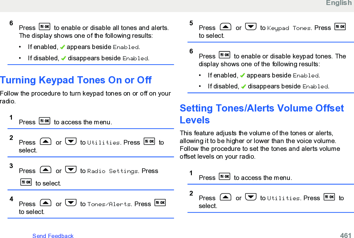 6Press   to enable or disable all tones and alerts.The display shows one of the following results:• If enabled,   appears beside Enabled.• If disabled,   disappears beside Enabled.Turning Keypad Tones On or OffFollow the procedure to turn keypad tones on or off on yourradio.1Press   to access the menu.2Press   or   to Utilities. Press   toselect.3Press   or   to Radio Settings. Press to select.4Press   or   to Tones/Alerts. Press to select.5Press   or   to Keypad Tones. Press to select.6Press   to enable or disable keypad tones. Thedisplay shows one of the following results:• If enabled,   appears beside Enabled.• If disabled,   disappears beside Enabled.Setting Tones/Alerts Volume OffsetLevelsThis feature adjusts the volume of the tones or alerts,allowing it to be higher or lower than the voice volume.Follow the procedure to set the tones and alerts volumeoffset levels on your radio.1Press   to access the menu.2Press   or   to Utilities. Press   toselect.EnglishSend Feedback   461