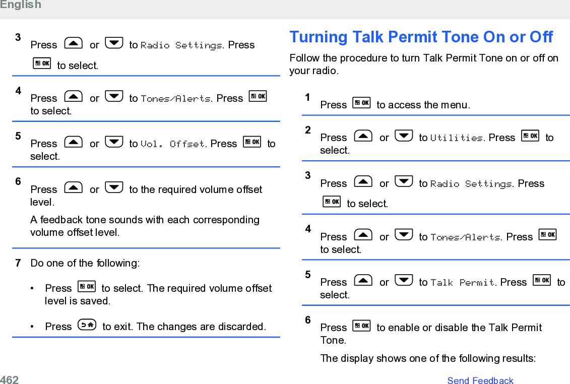 3Press   or   to Radio Settings. Press to select.4Press   or   to Tones/Alerts. Press to select.5Press   or   to Vol. Offset. Press   toselect.6Press   or   to the required volume offsetlevel.A feedback tone sounds with each correspondingvolume offset level.7Do one of the following:•Press   to select. The required volume offsetlevel is saved.• Press   to exit. The changes are discarded.Turning Talk Permit Tone On or OffFollow the procedure to turn Talk Permit Tone on or off onyour radio.1Press   to access the menu.2Press   or   to Utilities. Press   toselect.3Press   or   to Radio Settings. Press to select.4Press   or   to Tones/Alerts. Press to select.5Press   or   to Talk Permit. Press   toselect.6Press   to enable or disable the Talk PermitTone.The display shows one of the following results:English462   Send Feedback
