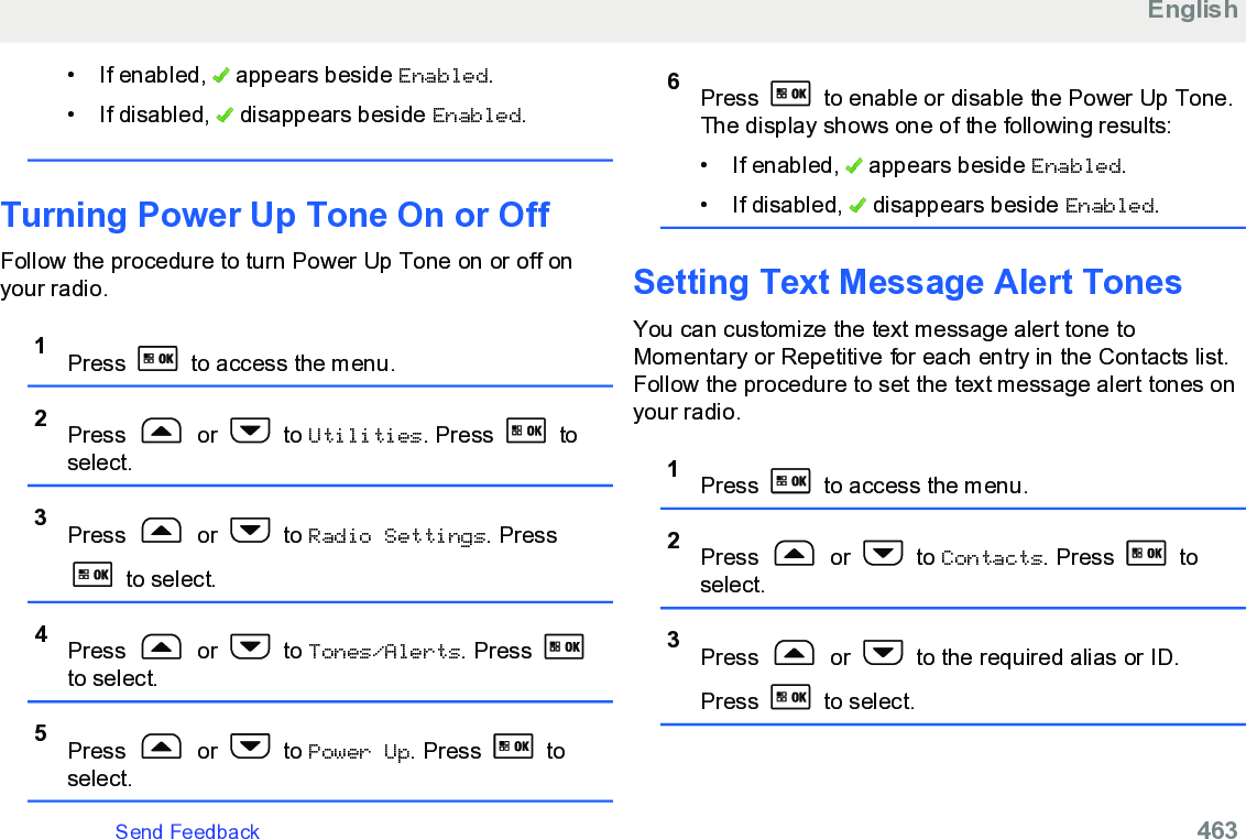 • If enabled,   appears beside Enabled.• If disabled,   disappears beside Enabled.Turning Power Up Tone On or OffFollow the procedure to turn Power Up Tone on or off onyour radio.1Press   to access the menu.2Press   or   to Utilities. Press   toselect.3Press   or   to Radio Settings. Press to select.4Press   or   to Tones/Alerts. Press to select.5Press   or   to Power Up. Press   toselect.6Press   to enable or disable the Power Up Tone.The display shows one of the following results:• If enabled,   appears beside Enabled.• If disabled,   disappears beside Enabled.Setting Text Message Alert TonesYou can customize the text message alert tone toMomentary or Repetitive for each entry in the Contacts list.Follow the procedure to set the text message alert tones onyour radio.1Press   to access the menu.2Press   or   to Contacts. Press   toselect.3Press   or   to the required alias or ID.Press   to select.EnglishSend Feedback   463