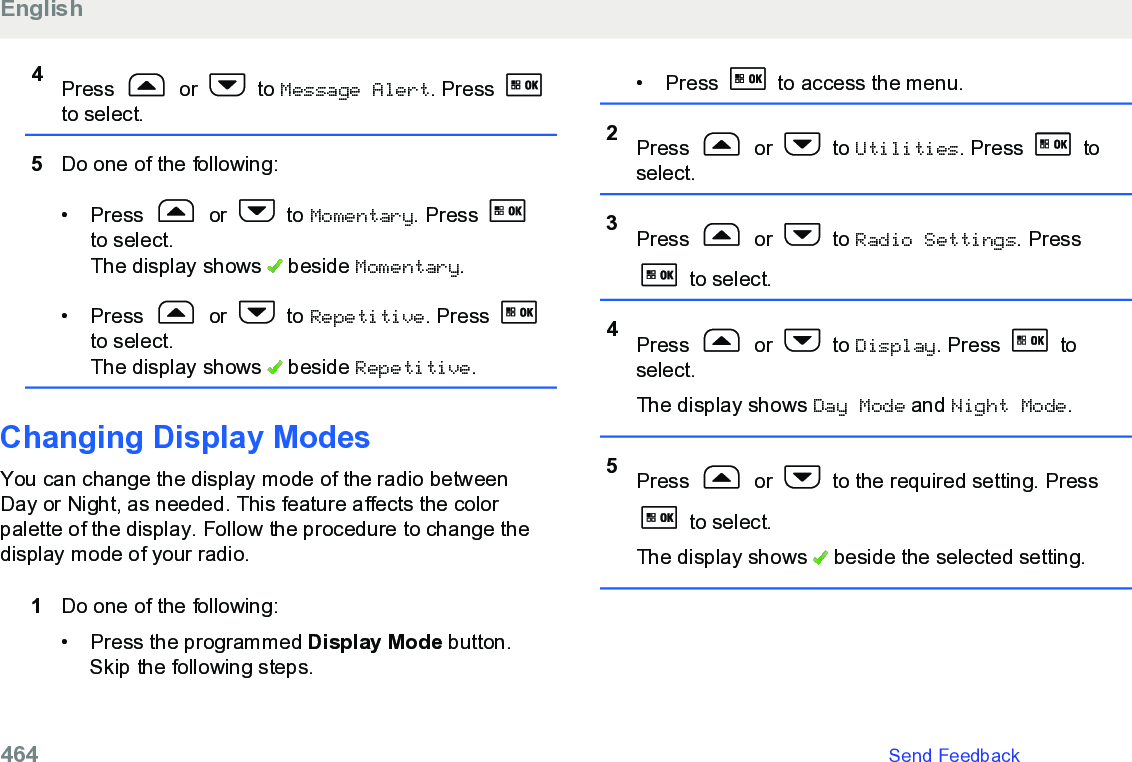 4Press   or   to Message Alert. Press to select.5Do one of the following:• Press   or   to Momentary. Press to select.The display shows   beside Momentary.• Press   or   to Repetitive. Press to select.The display shows   beside Repetitive.Changing Display ModesYou can change the display mode of the radio betweenDay or Night, as needed. This feature affects the colorpalette of the display. Follow the procedure to change thedisplay mode of your radio.1Do one of the following:• Press the programmed Display Mode button.Skip the following steps.• Press   to access the menu.2Press   or   to Utilities. Press   toselect.3Press   or   to Radio Settings. Press to select.4Press   or   to Display. Press   toselect.The display shows Day Mode and Night Mode.5Press   or   to the required setting. Press to select.The display shows   beside the selected setting.English464   Send Feedback