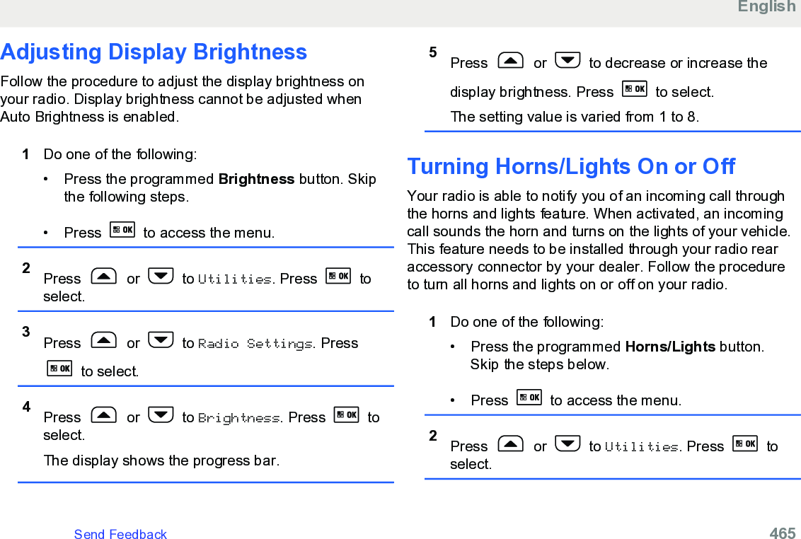 Adjusting Display BrightnessFollow the procedure to adjust the display brightness onyour radio. Display brightness cannot be adjusted whenAuto Brightness is enabled.1Do one of the following:•Press the programmed Brightness button. Skipthe following steps.• Press   to access the menu.2Press   or   to Utilities. Press   toselect.3Press   or   to Radio Settings. Press to select.4Press   or   to Brightness. Press   toselect.The display shows the progress bar.5Press   or   to decrease or increase thedisplay brightness. Press   to select.The setting value is varied from 1 to 8.Turning Horns/Lights On or Off Your radio is able to notify you of an incoming call throughthe horns and lights feature. When activated, an incomingcall sounds the horn and turns on the lights of your vehicle.This feature needs to be installed through your radio rearaccessory connector by your dealer. Follow the procedureto turn all horns and lights on or off on your radio.1Do one of the following:• Press the programmed Horns/Lights button.Skip the steps below.• Press   to access the menu.2Press   or   to Utilities. Press   toselect.EnglishSend Feedback   465