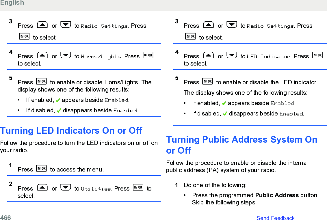 3Press   or   to Radio Settings. Press to select.4Press   or   to Horns/Lights. Press to select.5Press   to enable or disable Horns/Lights. Thedisplay shows one of the following results:• If enabled,   appears beside Enabled.• If disabled,   disappears beside Enabled.Turning LED Indicators On or OffFollow the procedure to turn the LED indicators on or off onyour radio.1Press   to access the menu.2Press   or   to Utilities. Press   toselect.3Press   or   to Radio Settings. Press to select.4Press   or   to LED Indicator. Press to select.5Press   to enable or disable the LED indicator.The display shows one of the following results:• If enabled,   appears beside Enabled.• If disabled,   disappears beside Enabled.Turning Public Address System Onor OffFollow the procedure to enable or disable the internalpublic address (PA) system of your radio.1Do one of the following:• Press the programmed Public Address button.Skip the following steps.English466   Send Feedback