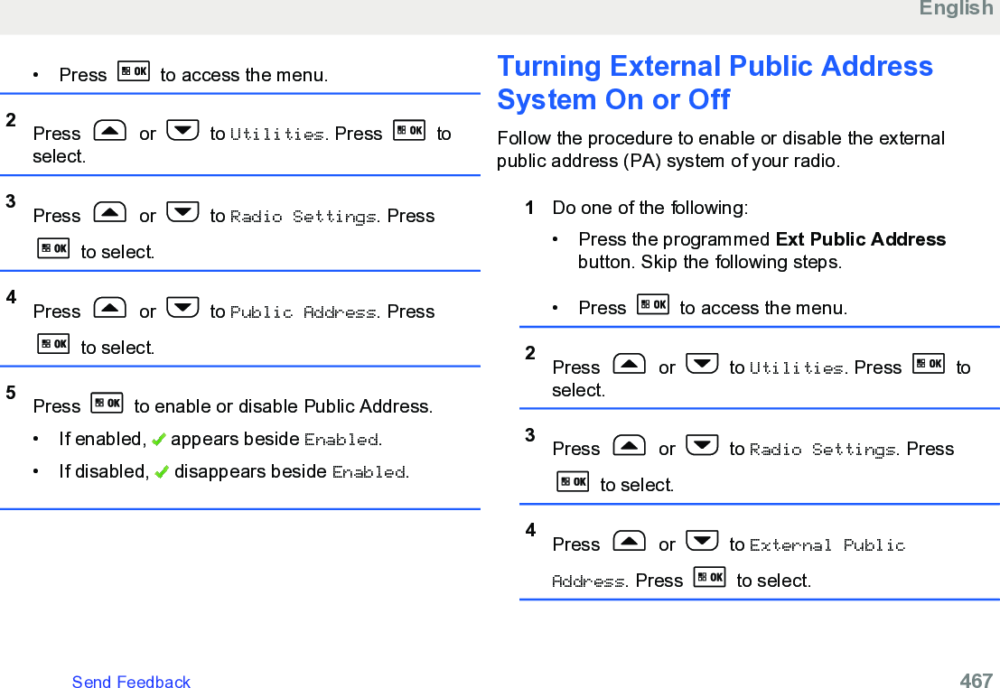 • Press   to access the menu.2Press   or   to Utilities. Press   toselect.3Press   or   to Radio Settings. Press to select.4Press   or   to Public Address. Press to select.5Press   to enable or disable Public Address.• If enabled,   appears beside Enabled.• If disabled,   disappears beside Enabled.Turning External Public AddressSystem On or OffFollow the procedure to enable or disable the externalpublic address (PA) system of your radio.1Do one of the following:• Press the programmed Ext Public Addressbutton. Skip the following steps.•Press   to access the menu.2Press   or   to Utilities. Press   toselect.3Press   or   to Radio Settings. Press to select.4Press   or   to External PublicAddress. Press   to select.EnglishSend Feedback   467