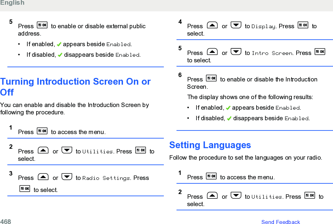 5Press   to enable or disable external publicaddress.• If enabled,   appears beside Enabled.• If disabled,   disappears beside Enabled.Turning Introduction Screen On orOffYou can enable and disable the Introduction Screen byfollowing the procedure.1Press   to access the menu.2Press   or   to Utilities. Press   toselect.3Press   or   to Radio Settings. Press to select.4Press   or   to Display. Press   toselect.5Press   or   to Intro Screen. Press to select.6Press   to enable or disable the IntroductionScreen.The display shows one of the following results:• If enabled,   appears beside Enabled.• If disabled,   disappears beside Enabled.Setting LanguagesFollow the procedure to set the languages on your radio.1Press   to access the menu.2Press   or   to Utilities. Press   toselect.English468   Send Feedback