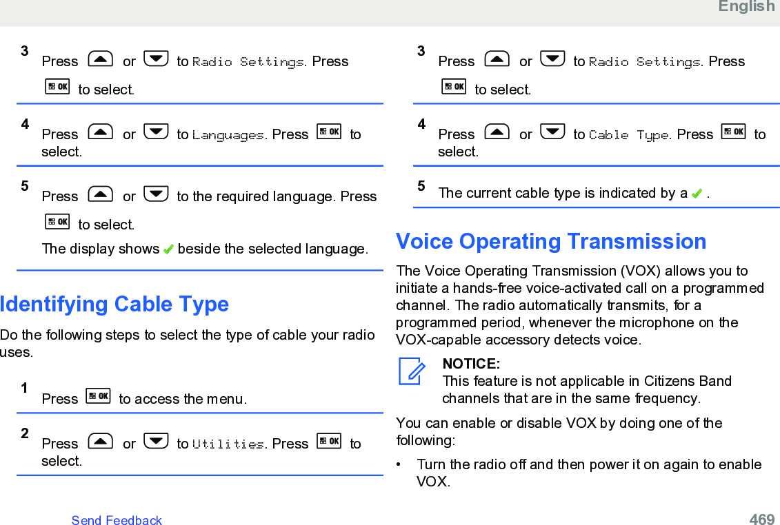 3Press   or   to Radio Settings. Press to select.4Press   or   to Languages. Press   toselect.5Press   or   to the required language. Press to select.The display shows   beside the selected language.Identifying Cable TypeDo the following steps to select the type of cable your radiouses.1Press   to access the menu.2Press   or   to Utilities. Press   toselect.3Press   or   to Radio Settings. Press to select.4Press   or   to Cable Type. Press   toselect.5The current cable type is indicated by a   .Voice Operating Transmission The Voice Operating Transmission (VOX) allows you toinitiate a hands-free voice-activated call on a programmedchannel. The radio automatically transmits, for aprogrammed period, whenever the microphone on theVOX-capable accessory detects voice.NOTICE:This feature is not applicable in Citizens Bandchannels that are in the same frequency.You can enable or disable VOX by doing one of thefollowing:• Turn the radio off and then power it on again to enableVOX.EnglishSend Feedback   469
