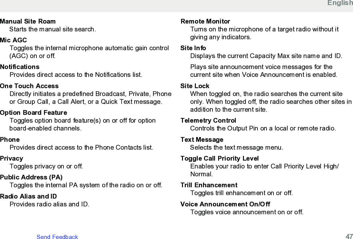 Manual Site RoamStarts the manual site search.Mic AGCToggles the internal microphone automatic gain control(AGC) on or off.NotificationsProvides direct access to the Notifications list.One Touch AccessDirectly initiates a predefined Broadcast, Private, Phoneor Group Call, a Call Alert, or a Quick Text message.Option Board FeatureToggles option board feature(s) on or off for optionboard-enabled channels.PhoneProvides direct access to the Phone Contacts list.PrivacyToggles privacy on or off.Public Address (PA)Toggles the internal PA system of the radio on or off.Radio Alias and IDProvides radio alias and ID.Remote MonitorTurns on the microphone of a target radio without itgiving any indicators.Site InfoDisplays the current Capacity Max site name and ID.Plays site announcement voice messages for thecurrent site when Voice Announcement is enabled.Site LockWhen toggled on, the radio searches the current siteonly. When toggled off, the radio searches other sites inaddition to the current site.Telemetry ControlControls the Output Pin on a local or remote radio.Text MessageSelects the text message menu.Toggle Call Priority LevelEnables your radio to enter Call Priority Level High/Normal.Trill EnhancementToggles trill enhancement on or off.Voice Announcement On/OffToggles voice announcement on or off.EnglishSend Feedback   47