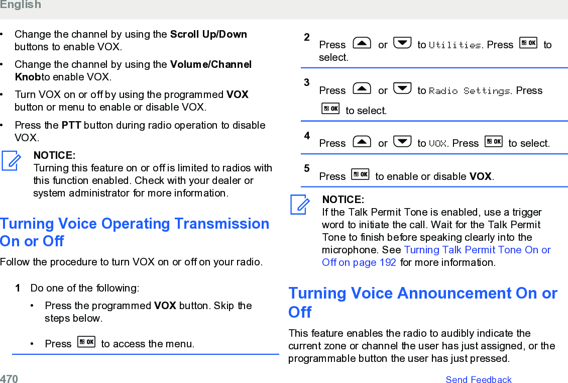 • Change the channel by using the Scroll Up/Downbuttons to enable VOX.• Change the channel by using the Volume/ChannelKnobto enable VOX.• Turn VOX on or off by using the programmed VOXbutton or menu to enable or disable VOX.• Press the PTT button during radio operation to disableVOX.NOTICE:Turning this feature on or off is limited to radios withthis function enabled. Check with your dealer orsystem administrator for more information.Turning Voice Operating TransmissionOn or OffFollow the procedure to turn VOX on or off on your radio.1Do one of the following:• Press the programmed VOX button. Skip thesteps below.• Press   to access the menu.2Press   or   to Utilities. Press   toselect.3Press   or   to Radio Settings. Press to select.4Press   or   to VOX. Press   to select.5Press   to enable or disable VOX.NOTICE:If the Talk Permit Tone is enabled, use a triggerword to initiate the call. Wait for the Talk PermitTone to finish before speaking clearly into themicrophone. See Turning Talk Permit Tone On orOff on page 192 for more information.Turning Voice Announcement On orOff This feature enables the radio to audibly indicate thecurrent zone or channel the user has just assigned, or theprogrammable button the user has just pressed.English470   Send Feedback