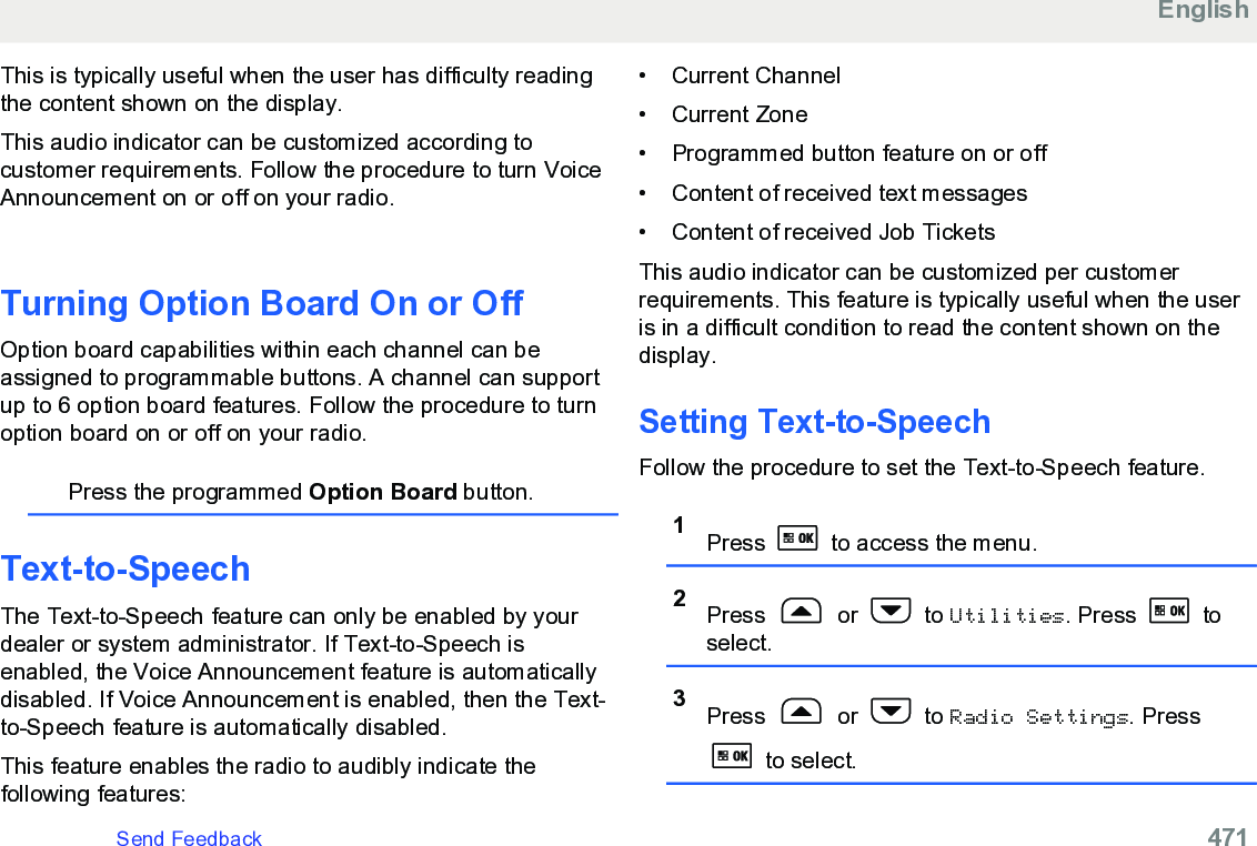 This is typically useful when the user has difficulty readingthe content shown on the display.This audio indicator can be customized according tocustomer requirements. Follow the procedure to turn VoiceAnnouncement on or off on your radio.Turning Option Board On or OffOption board capabilities within each channel can beassigned to programmable buttons. A channel can supportup to 6 option board features. Follow the procedure to turnoption board on or off on your radio.Press the programmed Option Board button.Text-to-SpeechThe Text-to-Speech feature can only be enabled by yourdealer or system administrator. If Text-to-Speech isenabled, the Voice Announcement feature is automaticallydisabled. If Voice Announcement is enabled, then the Text-to-Speech feature is automatically disabled.This feature enables the radio to audibly indicate thefollowing features:• Current Channel• Current Zone•Programmed button feature on or off• Content of received text messages• Content of received Job TicketsThis audio indicator can be customized per customerrequirements. This feature is typically useful when the useris in a difficult condition to read the content shown on thedisplay.Setting Text-to-SpeechFollow the procedure to set the Text-to-Speech feature.1Press   to access the menu.2Press   or   to Utilities. Press   toselect.3Press   or   to Radio Settings. Press to select.EnglishSend Feedback   471