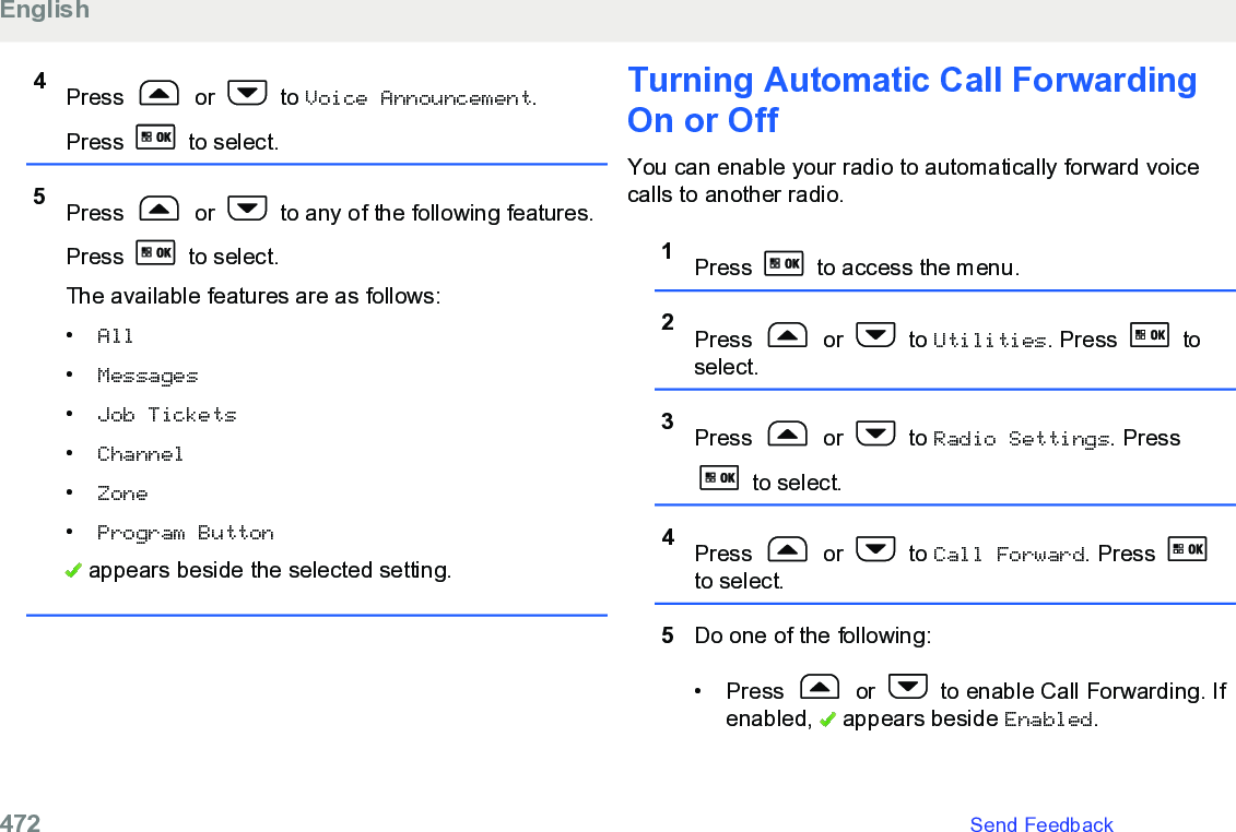 4Press   or   to Voice Announcement.Press   to select.5Press   or   to any of the following features.Press   to select.The available features are as follows:•All•Messages•Job Tickets•Channel•Zone•Program Button appears beside the selected setting.Turning Automatic Call ForwardingOn or OffYou can enable your radio to automatically forward voicecalls to another radio.1Press   to access the menu.2Press   or   to Utilities. Press   toselect.3Press   or   to Radio Settings. Press to select.4Press   or   to Call Forward. Press to select.5Do one of the following:• Press   or   to enable Call Forwarding. Ifenabled,   appears beside Enabled.English472   Send Feedback