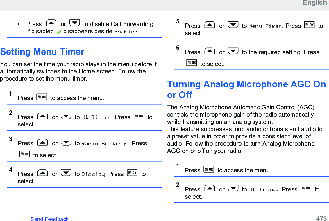 • Press   or   to disable Call Forwarding.If disabled,   disappears beside Enabled.Setting Menu TimerYou can set the time your radio stays in the menu before itautomatically switches to the Home screen. Follow theprocedure to set the menu timer.1Press   to access the menu.2Press   or   to Utilities. Press   toselect.3Press   or   to Radio Settings. Press to select.4Press   or   to Display. Press   toselect.5Press   or   to Menu Timer. Press   toselect.6Press   or   to the required setting. Press to select.Turning Analog Microphone AGC Onor Off The Analog Microphone Automatic Gain Control (AGC)controls the microphone gain of the radio automaticallywhile transmitting on an analog system.This feature suppresses loud audio or boosts soft audio toa preset value in order to provide a consistent level ofaudio. Follow the procedure to turn Analog MicrophoneAGC on or off on your radio.1Press   to access the menu.2Press   or   to Utilities. Press   toselect.EnglishSend Feedback   473