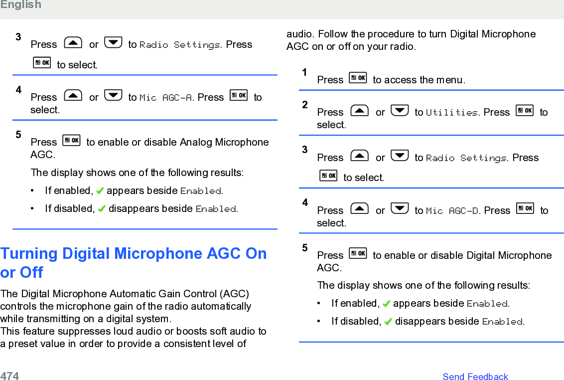 3Press   or   to Radio Settings. Press to select.4Press   or   to Mic AGC-A. Press   toselect.5Press   to enable or disable Analog MicrophoneAGC.The display shows one of the following results:• If enabled,   appears beside Enabled.• If disabled,   disappears beside Enabled.Turning Digital Microphone AGC Onor Off The Digital Microphone Automatic Gain Control (AGC)controls the microphone gain of the radio automaticallywhile transmitting on a digital system.This feature suppresses loud audio or boosts soft audio toa preset value in order to provide a consistent level ofaudio. Follow the procedure to turn Digital MicrophoneAGC on or off on your radio.1Press   to access the menu.2Press   or   to Utilities. Press   toselect.3Press   or   to Radio Settings. Press to select.4Press   or   to Mic AGC-D. Press   toselect.5Press   to enable or disable Digital MicrophoneAGC.The display shows one of the following results:• If enabled,   appears beside Enabled.• If disabled,   disappears beside Enabled.English474   Send Feedback