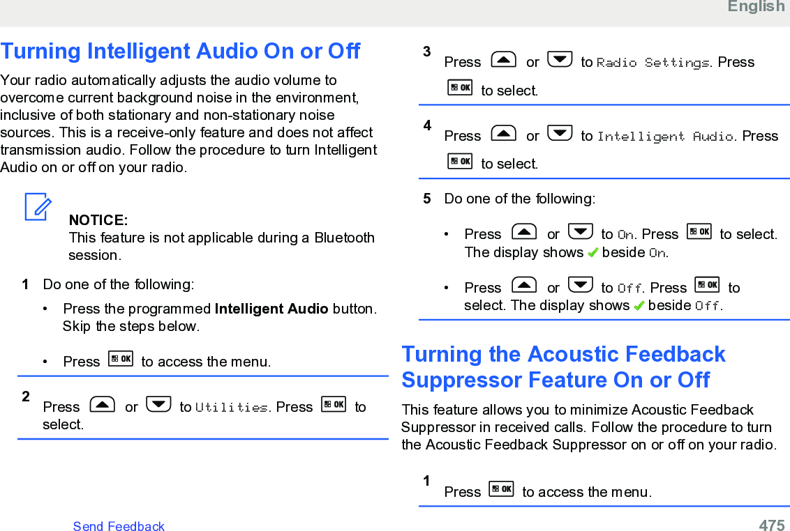 Turning Intelligent Audio On or OffYour radio automatically adjusts the audio volume toovercome current background noise in the environment,inclusive of both stationary and non-stationary noisesources. This is a receive-only feature and does not affecttransmission audio. Follow the procedure to turn IntelligentAudio on or off on your radio.NOTICE:This feature is not applicable during a Bluetoothsession.1Do one of the following:• Press the programmed Intelligent Audio button.Skip the steps below.• Press   to access the menu.2Press   or   to Utilities. Press   toselect.3Press   or   to Radio Settings. Press to select.4Press   or   to Intelligent Audio. Press to select.5Do one of the following:• Press   or   to On. Press   to select.The display shows   beside On.• Press   or   to Off. Press   toselect. The display shows   beside Off.Turning the Acoustic FeedbackSuppressor Feature On or OffThis feature allows you to minimize Acoustic FeedbackSuppressor in received calls. Follow the procedure to turnthe Acoustic Feedback Suppressor on or off on your radio.1Press   to access the menu.EnglishSend Feedback   475