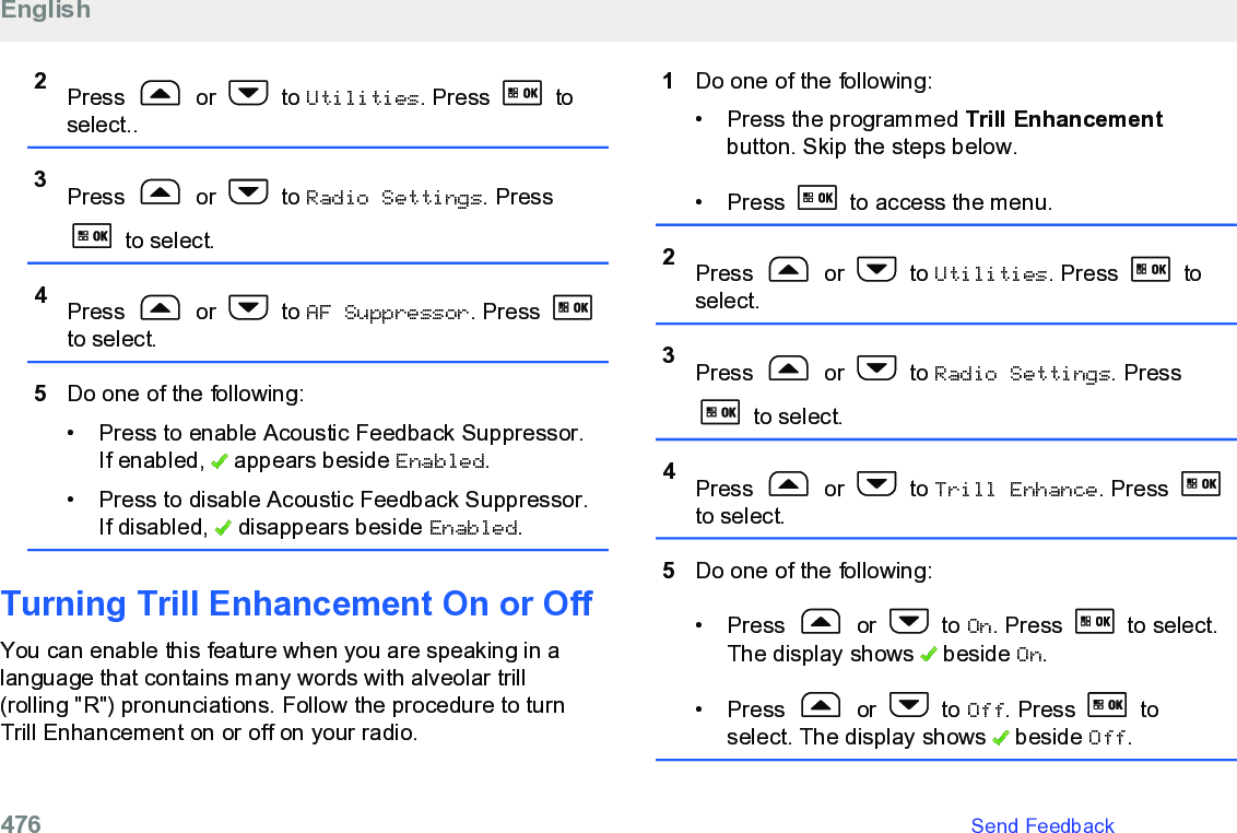 2Press   or   to Utilities. Press   toselect..3Press   or   to Radio Settings. Press to select.4Press   or   to AF Suppressor. Press to select.5Do one of the following:• Press to enable Acoustic Feedback Suppressor.If enabled,   appears beside Enabled.• Press to disable Acoustic Feedback Suppressor.If disabled,   disappears beside Enabled.Turning Trill Enhancement On or OffYou can enable this feature when you are speaking in alanguage that contains many words with alveolar trill(rolling &quot;R&quot;) pronunciations. Follow the procedure to turnTrill Enhancement on or off on your radio.1Do one of the following:• Press the programmed Trill Enhancementbutton. Skip the steps below.•Press   to access the menu.2Press   or   to Utilities. Press   toselect.3Press   or   to Radio Settings. Press to select.4Press   or   to Trill Enhance. Press to select.5Do one of the following:• Press   or   to On. Press   to select.The display shows   beside On.• Press   or   to Off. Press   toselect. The display shows   beside Off.English476   Send Feedback