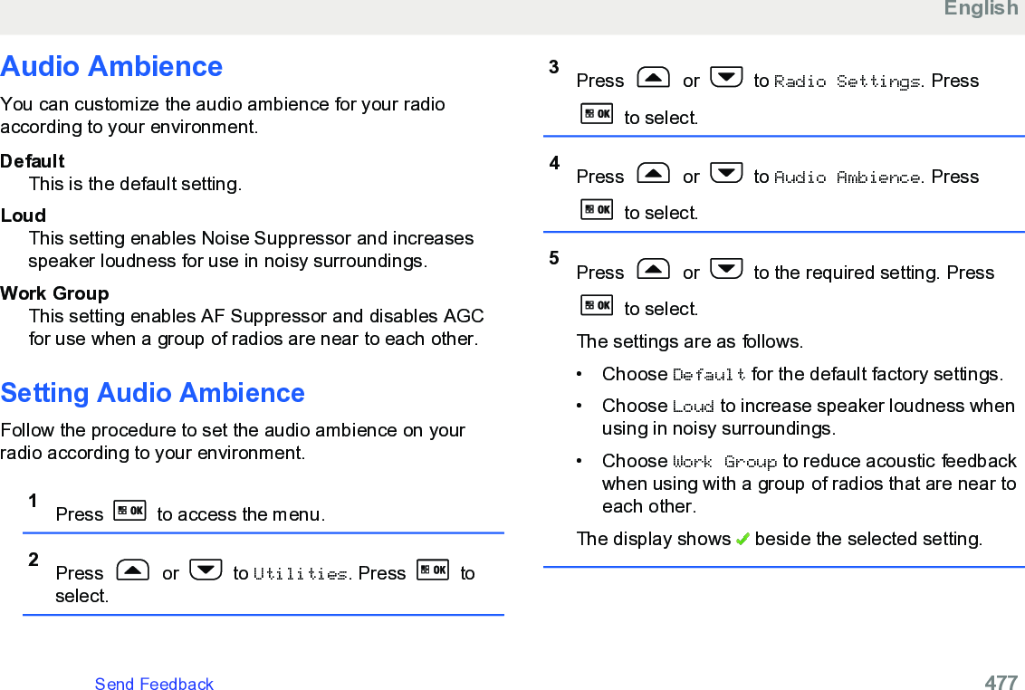 Audio AmbienceYou can customize the audio ambience for your radioaccording to your environment.DefaultThis is the default setting.LoudThis setting enables Noise Suppressor and increasesspeaker loudness for use in noisy surroundings.Work GroupThis setting enables AF Suppressor and disables AGCfor use when a group of radios are near to each other.Setting Audio AmbienceFollow the procedure to set the audio ambience on yourradio according to your environment.1Press   to access the menu.2Press   or   to Utilities. Press   toselect.3Press   or   to Radio Settings. Press to select.4Press   or   to Audio Ambience. Press to select.5Press   or   to the required setting. Press to select.The settings are as follows.• Choose Default for the default factory settings.• Choose Loud to increase speaker loudness whenusing in noisy surroundings.• Choose Work Group to reduce acoustic feedbackwhen using with a group of radios that are near toeach other.The display shows   beside the selected setting.EnglishSend Feedback   477