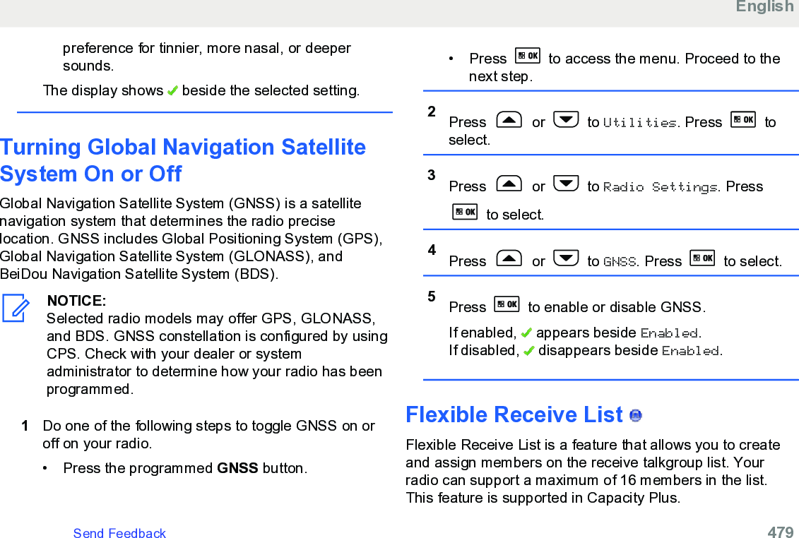 preference for tinnier, more nasal, or deepersounds.The display shows   beside the selected setting.Turning Global Navigation SatelliteSystem On or OffGlobal Navigation Satellite System (GNSS) is a satellitenavigation system that determines the radio preciselocation. GNSS includes Global Positioning System (GPS),Global Navigation Satellite System (GLONASS), andBeiDou Navigation Satellite System (BDS).NOTICE:Selected radio models may offer GPS, GLONASS,and BDS. GNSS constellation is configured by usingCPS. Check with your dealer or systemadministrator to determine how your radio has beenprogrammed.1Do one of the following steps to toggle GNSS on oroff on your radio.• Press the programmed GNSS button.• Press   to access the menu. Proceed to thenext step.2Press   or   to Utilities. Press   toselect.3Press   or   to Radio Settings. Press to select.4Press   or   to GNSS. Press   to select.5Press   to enable or disable GNSS.If enabled,   appears beside Enabled.If disabled,   disappears beside Enabled.Flexible Receive List   Flexible Receive List is a feature that allows you to createand assign members on the receive talkgroup list. Yourradio can support a maximum of 16 members in the list.This feature is supported in Capacity Plus.EnglishSend Feedback   479