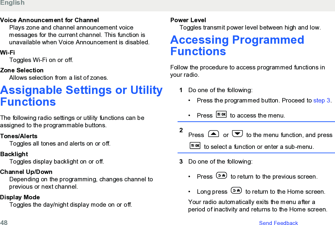 Voice Announcement for ChannelPlays zone and channel announcement voicemessages for the current channel. This function isunavailable when Voice Announcement is disabled.Wi-FiToggles Wi-Fi on or off.Zone SelectionAllows selection from a list of zones.Assignable Settings or UtilityFunctionsThe following radio settings or utility functions can beassigned to the programmable buttons.Tones/AlertsToggles all tones and alerts on or off.BacklightToggles display backlight on or off.Channel Up/DownDepending on the programming, changes channel toprevious or next channel.Display ModeToggles the day/night display mode on or off.Power LevelToggles transmit power level between high and low.Accessing ProgrammedFunctionsFollow the procedure to access programmed functions inyour radio.1Do one of the following:• Press the programmed button. Proceed to step 3.• Press   to access the menu.2Press   or   to the menu function, and press to select a function or enter a sub-menu.3Do one of the following:• Press   to return to the previous screen.• Long press   to return to the Home screen.Your radio automatically exits the menu after aperiod of inactivity and returns to the Home screen.English48   Send Feedback