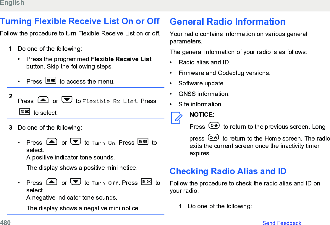 Turning Flexible Receive List On or OffFollow the procedure to turn Flexible Receive List on or off.1Do one of the following:• Press the programmed Flexible Receive Listbutton. Skip the following steps.• Press   to access the menu.2Press   or   to Flexible Rx List. Press to select.3Do one of the following:• Press   or   to Turn On. Press   toselect.A positive indicator tone sounds.The display shows a positive mini notice.• Press   or   to Turn Off. Press   toselect.A negative indicator tone sounds.The display shows a negative mini notice.General Radio Information Your radio contains information on various generalparameters.The general information of your radio is as follows:• Radio alias and ID.•Firmware and Codeplug versions.• Software update.• GNSS information.• Site information.NOTICE:Press   to return to the previous screen. Longpress   to return to the Home screen. The radioexits the current screen once the inactivity timerexpires.Checking Radio Alias and ID Follow the procedure to check the radio alias and ID onyour radio.1Do one of the following:English480   Send Feedback