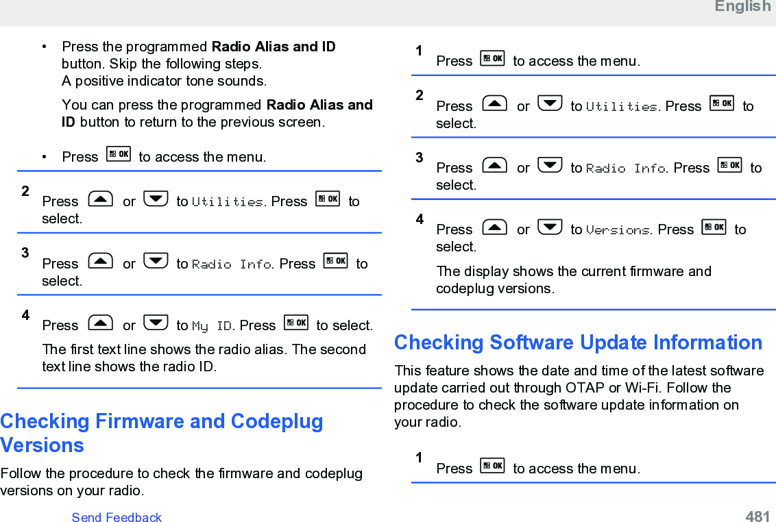 • Press the programmed Radio Alias and IDbutton. Skip the following steps.A positive indicator tone sounds.You can press the programmed Radio Alias andID button to return to the previous screen.•Press   to access the menu.2Press   or   to Utilities. Press   toselect.3Press   or   to Radio Info. Press   toselect.4Press   or   to My ID. Press   to select.The first text line shows the radio alias. The secondtext line shows the radio ID.Checking Firmware and CodeplugVersionsFollow the procedure to check the firmware and codeplugversions on your radio.1Press   to access the menu.2Press   or   to Utilities. Press   toselect.3Press   or   to Radio Info. Press   toselect.4Press   or   to Versions. Press   toselect.The display shows the current firmware andcodeplug versions.Checking Software Update InformationThis feature shows the date and time of the latest softwareupdate carried out through OTAP or Wi-Fi. Follow theprocedure to check the software update information onyour radio.1Press   to access the menu.EnglishSend Feedback   481