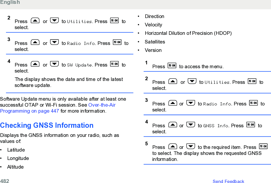 2Press   or   to Utilities. Press   toselect.3Press   or   to Radio Info. Press   toselect.4Press   or   to SW Update. Press   toselect.The display shows the date and time of the latestsoftware update.Software Update menu is only available after at least onesuccessful OTAP or Wi-Fi session. See Over-the-AirProgramming on page 447 for more information.Checking GNSS InformationDisplays the GNSS information on your radio, such asvalues of:•Latitude• Longitude• Altitude• Direction• Velocity•Horizontal Dilution of Precision (HDOP)• Satellites• Version1Press   to access the menu.2Press   or   to Utilities. Press   toselect.3Press  or   to Radio Info. Press   toselect.4Press  or   to GNSS Info. Press   toselect.5Press  or   to the required item. Press to select. The display shows the requested GNSSinformation.English482   Send Feedback