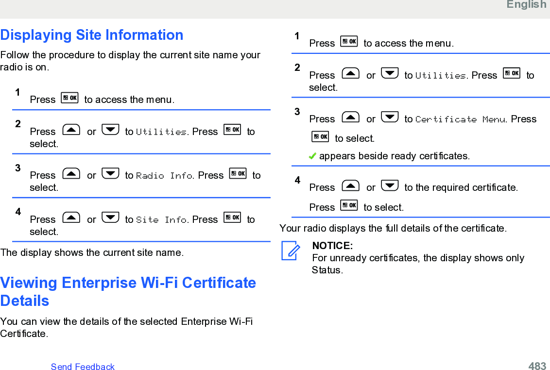 Displaying Site InformationFollow the procedure to display the current site name yourradio is on.1Press   to access the menu.2Press   or   to Utilities. Press   toselect.3Press   or   to Radio Info. Press   toselect.4Press   or   to Site Info. Press   toselect.The display shows the current site name.Viewing Enterprise Wi-Fi CertificateDetailsYou can view the details of the selected Enterprise Wi-FiCertificate.1Press   to access the menu.2Press   or   to Utilities. Press   toselect.3Press   or   to Certificate Menu. Press to select. appears beside ready certificates.4Press   or   to the required certificate.Press   to select.Your radio displays the full details of the certificate.NOTICE:For unready certificates, the display shows onlyStatus.EnglishSend Feedback   483