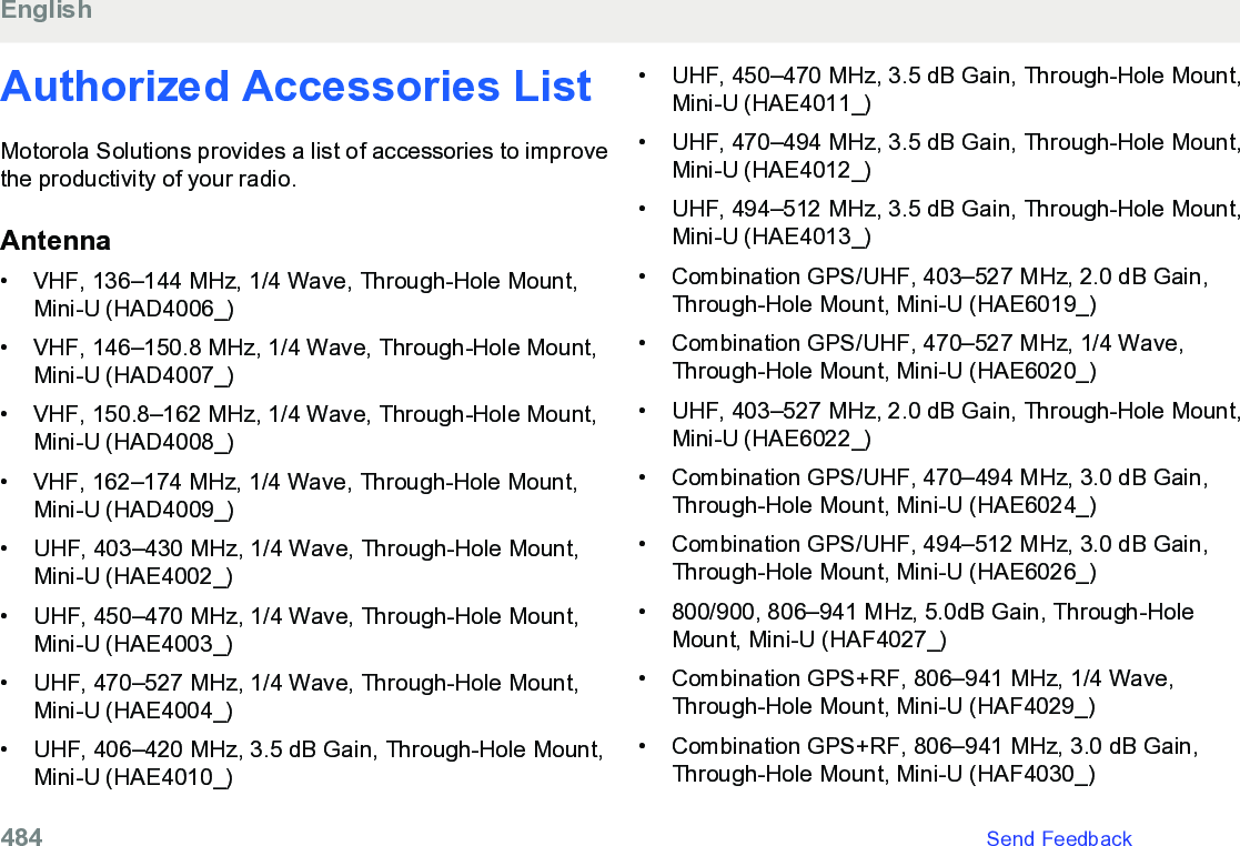 Authorized Accessories ListMotorola Solutions provides a list of accessories to improvethe productivity of your radio.Antenna• VHF, 136–144 MHz, 1/4 Wave, Through-Hole Mount,Mini-U (HAD4006_)•VHF, 146–150.8 MHz, 1/4 Wave, Through-Hole Mount,Mini-U (HAD4007_)• VHF, 150.8–162 MHz, 1/4 Wave, Through-Hole Mount,Mini-U (HAD4008_)• VHF, 162–174 MHz, 1/4 Wave, Through-Hole Mount,Mini-U (HAD4009_)• UHF, 403–430 MHz, 1/4 Wave, Through-Hole Mount,Mini-U (HAE4002_)• UHF, 450–470 MHz, 1/4 Wave, Through-Hole Mount,Mini-U (HAE4003_)• UHF, 470–527 MHz, 1/4 Wave, Through-Hole Mount,Mini-U (HAE4004_)• UHF, 406–420 MHz, 3.5 dB Gain, Through-Hole Mount,Mini-U (HAE4010_)• UHF, 450–470 MHz, 3.5 dB Gain, Through-Hole Mount,Mini-U (HAE4011_)• UHF, 470–494 MHz, 3.5 dB Gain, Through-Hole Mount,Mini-U (HAE4012_)•UHF, 494–512 MHz, 3.5 dB Gain, Through-Hole Mount,Mini-U (HAE4013_)• Combination GPS/UHF, 403–527 MHz, 2.0 dB Gain,Through-Hole Mount, Mini-U (HAE6019_)• Combination GPS/UHF, 470–527 MHz, 1/4 Wave,Through-Hole Mount, Mini-U (HAE6020_)• UHF, 403–527 MHz, 2.0 dB Gain, Through-Hole Mount,Mini-U (HAE6022_)• Combination GPS/UHF, 470–494 MHz, 3.0 dB Gain,Through-Hole Mount, Mini-U (HAE6024_)• Combination GPS/UHF, 494–512 MHz, 3.0 dB Gain,Through-Hole Mount, Mini-U (HAE6026_)• 800/900, 806–941 MHz, 5.0dB Gain, Through-HoleMount, Mini-U (HAF4027_)• Combination GPS+RF, 806–941 MHz, 1/4 Wave,Through-Hole Mount, Mini-U (HAF4029_)• Combination GPS+RF, 806–941 MHz, 3.0 dB Gain,Through-Hole Mount, Mini-U (HAF4030_)English484   Send Feedback